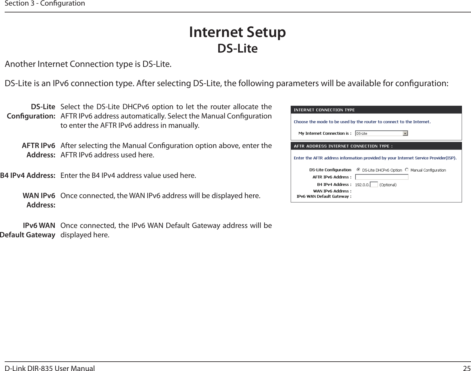25D-Link DIR-835 User ManualSection 3 - CongurationInternet SetupDS-LiteAnother Internet Connection type is DS-Lite.DS-Lite Conguration:Select  the  DS-Lite  DHCPv6  option  to  let  the  router  allocate  the AFTR IPv6 address automatically. Select the Manual Conguration to enter the AFTR IPv6 address in manually.AFTR IPv6 Address:After selecting the Manual Conguration option above, enter the AFTR IPv6 address used here.B4 IPv4 Address: Enter the B4 IPv4 address value used here.WAN IPv6 Address:Once connected, the WAN IPv6 address will be displayed here.IPv6 WAN Default GatewayOnce connected, the IPv6 WAN Default Gateway address will be displayed here.DS-Lite is an IPv6 connection type. After selecting DS-Lite, the following parameters will be available for conguration: