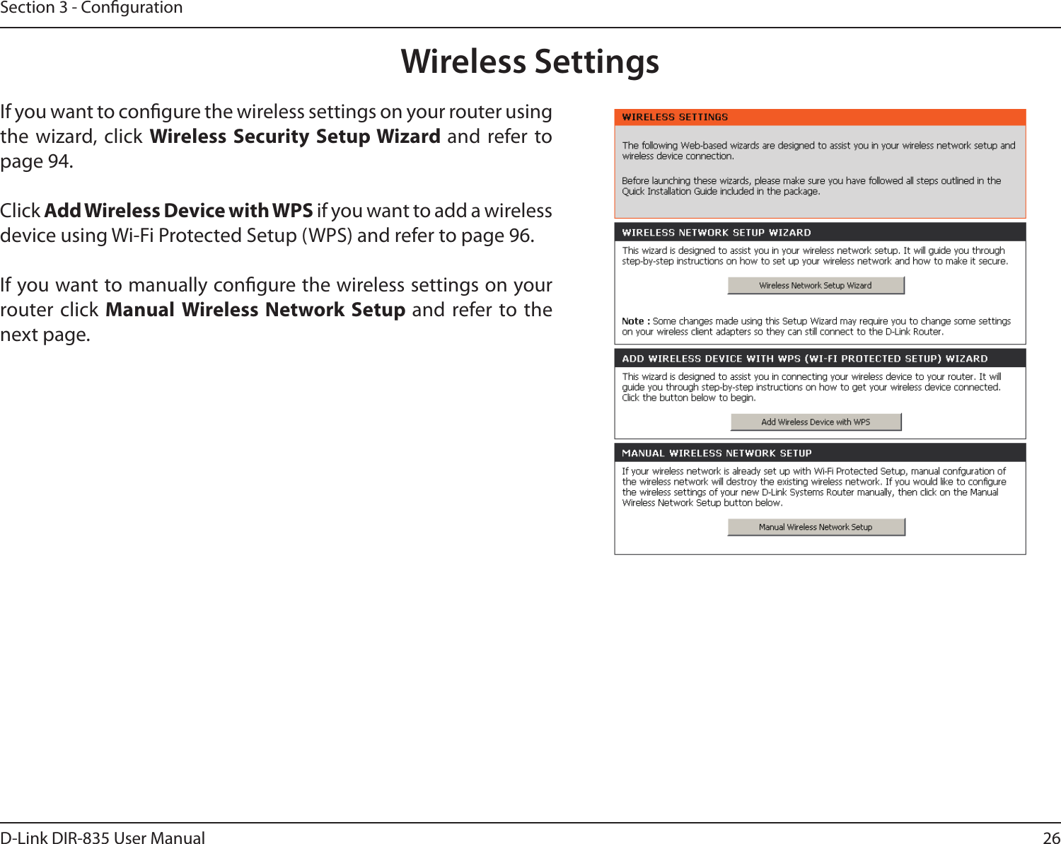 26D-Link DIR-835 User ManualSection 3 - CongurationWireless SettingsIf you want to congure the wireless settings on your router using the wizard, click  Wireless Security Setup Wizard and  refer  to page 94.Click Add Wireless Device with WPS if you want to add a wireless device using Wi-Fi Protected Setup (WPS) and refer to page 96.If you want to manually congure the wireless settings on your router click Manual Wireless Network Setup and refer to the next page.