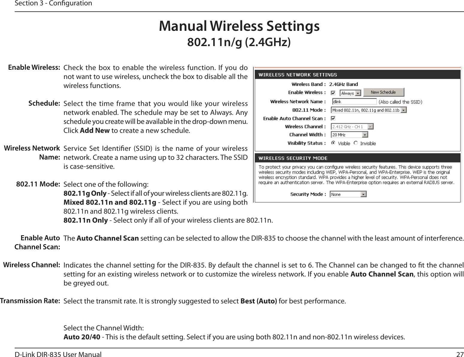 27D-Link DIR-835 User ManualSection 3 - CongurationCheck the  box to enable  the wireless function.  If  you do not want to use wireless, uncheck the box to disable all the wireless functions.Select  the time frame that you would like  your wireless network enabled. The schedule may be set to Always. Any schedule you create will be available in the drop-down menu. Click Add New to create a new schedule.Service Set  Identier (SSID) is the  name of  your wireless network. Create a name using up to 32 characters. The SSID is case-sensitive.Select one of the following:802.11g Only - Select if all of your wireless clients are 802.11g.Mixed 802.11n and 802.11g - Select if you are using both 802.11n and 802.11g wireless clients.802.11n Only - Select only if all of your wireless clients are 802.11n.The Auto Channel Scan setting can be selected to allow the DIR-835 to choose the channel with the least amount of interference.Indicates the channel setting for the DIR-835. By default the channel is set to 6. The Channel can be changed to t the channel setting for an existing wireless network or to customize the wireless network. If you enable Auto Channel Scan, this option will be greyed out.Select the transmit rate. It is strongly suggested to select Best (Auto) for best performance.Select the Channel Width:Auto20/40 - This is the default setting. Select if you are using both 802.11n and non-802.11n wireless devices.Enable Wireless:Schedule:Wireless Network Name:802.11 Mode:Enable Auto Channel Scan:Wireless Channel:Transmission Rate:Manual Wireless Settings802.11n/g (2.4GHz)
