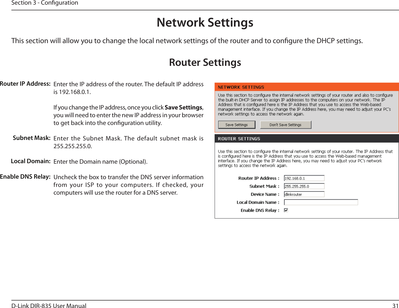 31D-Link DIR-835 User ManualSection 3 - CongurationThis section will allow you to change the local network settings of the router and to congure the DHCP settings.Network SettingsEnter the IP address of the router. The default IP address is 192.168.0.1.If you change the IP address, once you click Save Settings, you will need to enter the new IP address in your browser to get back into the conguration utility.Enter the Subnet  Mask. The default  subnet mask  is 255.255.255.0.Enter the Domain name (Optional).Uncheck the box to transfer the DNS server information from your ISP to your computers. If  checked, your computers will use the router for a DNS server.Router IP Address:Subnet Mask:Local Domain:Enable DNS Relay:Router Settings