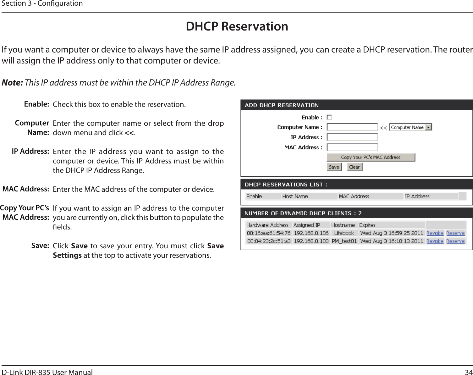 34D-Link DIR-835 User ManualSection 3 - CongurationDHCP ReservationIf you want a computer or device to always have the same IP address assigned, you can create a DHCP reservation. The router will assign the IP address only to that computer or device. Note: This IP address must be within the DHCP IP Address Range.Check this box to enable the reservation.Enter the computer name  or select  from the drop down menu and click &lt;&lt;.Enter the IP  address you want to assign to the computer or device. This IP Address must be within the DHCP IP Address Range.Enter the MAC address of the computer or device.If you want to assign an IP address to the computer you are currently on, click this button to populate the elds. Click Save to save your entry. You  must click Save Settings at the top to activate your reservations. Enable:Computer Name:IP Address:MAC Address:Copy Your PC’s MAC Address:Save: