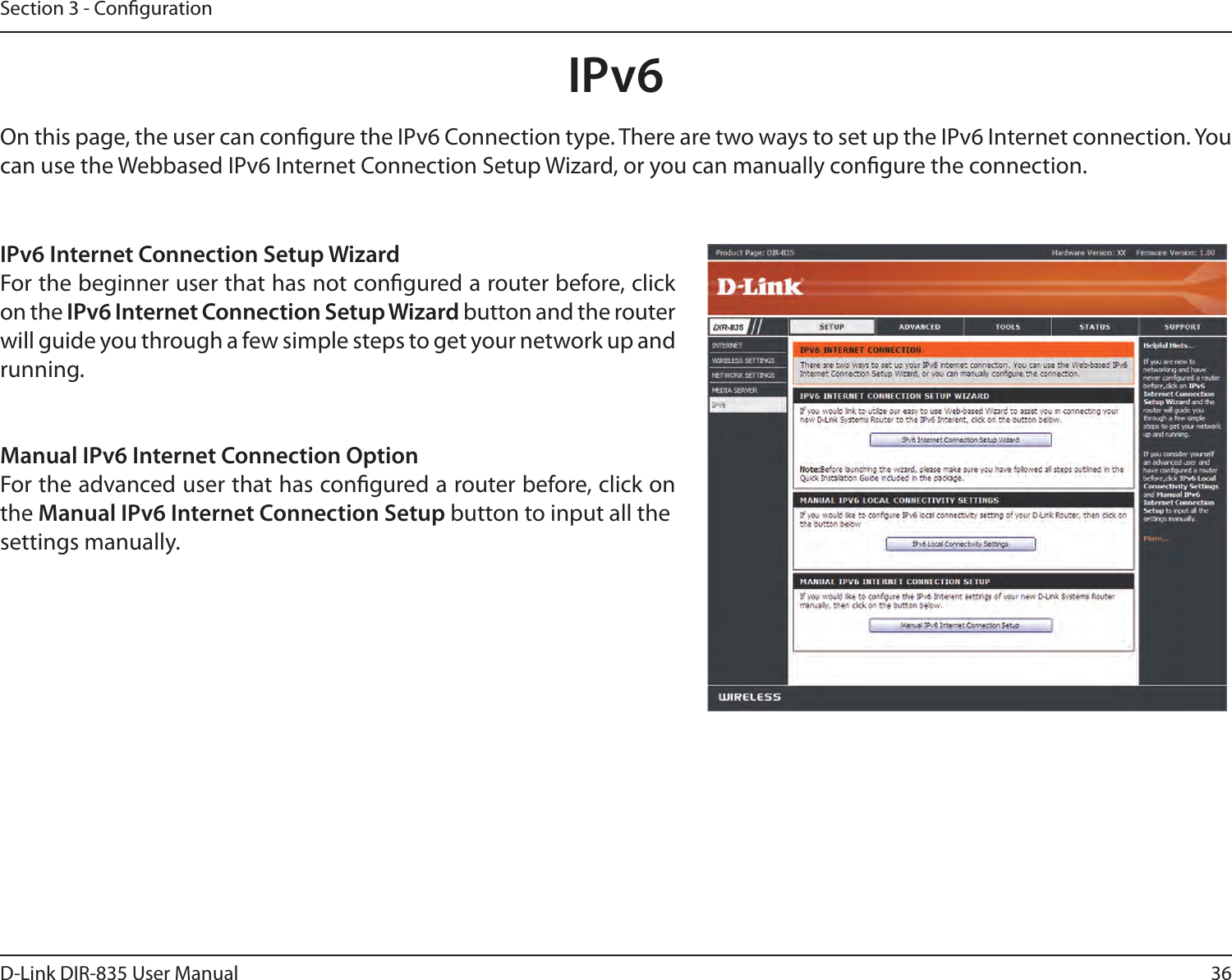 36D-Link DIR-835 User ManualSection 3 - CongurationIPv6On this page, the user can congure the IPv6 Connection type. There are two ways to set up the IPv6 Internet connection. You can use the Webbased IPv6 Internet Connection Setup Wizard, or you can manually congure the connection.IPv6 Internet Connection Setup WizardFor the beginner user that has not congured a router before, click on the IPv6 Internet Connection Setup Wizard button and the router will guide you through a few simple steps to get your network up andrunning.Manual IPv6 Internet Connection OptionFor the advanced user that has congured a router before, click on the Manual IPv6 Internet Connection Setup button to input all thesettings manually.