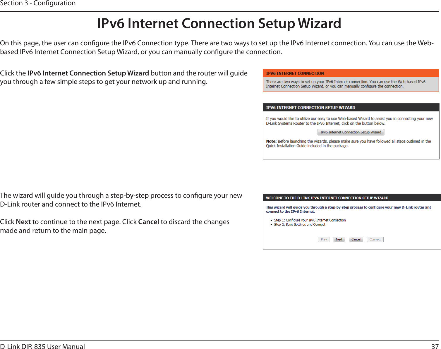 37D-Link DIR-835 User ManualSection 3 - CongurationIPv6 Internet Connection Setup WizardOn this page, the user can congure the IPv6 Connection type. There are two ways to set up the IPv6 Internet connection. You can use the Web-based IPv6 Internet Connection Setup Wizard, or you can manually congure the connection.Click the IPv6 Internet Connection Setup Wizard button and the router will guide you through a few simple steps to get your network up and running. The wizard will guide you through a step-by-step process to congure your new D-Link router and connect to the IPv6 Internet.Click Next to continue to the next page. Click Cancel to discard the changes made and return to the main page.