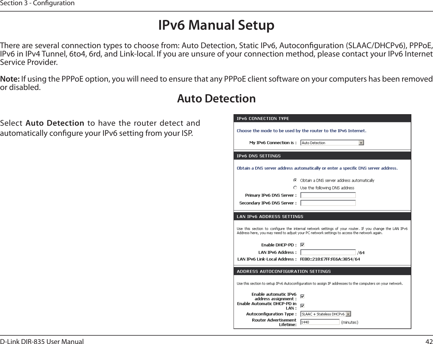 42D-Link DIR-835 User ManualSection 3 - CongurationIPv6 Manual SetupThere are several connection types to choose from: Auto Detection, Static IPv6, Autoconguration (SLAAC/DHCPv6), PPPoE, IPv6 in IPv4 Tunnel, 6to4, 6rd, and Link-local. If you are unsure of your connection method, please contact your IPv6 Internet Service Provider. Note: If using the PPPoE option, you will need to ensure that any PPPoE client software on your computers has been removed or disabled.Auto DetectionSelect Auto Detection to have the  router detect  and automatically congure your IPv6 setting from your ISP.