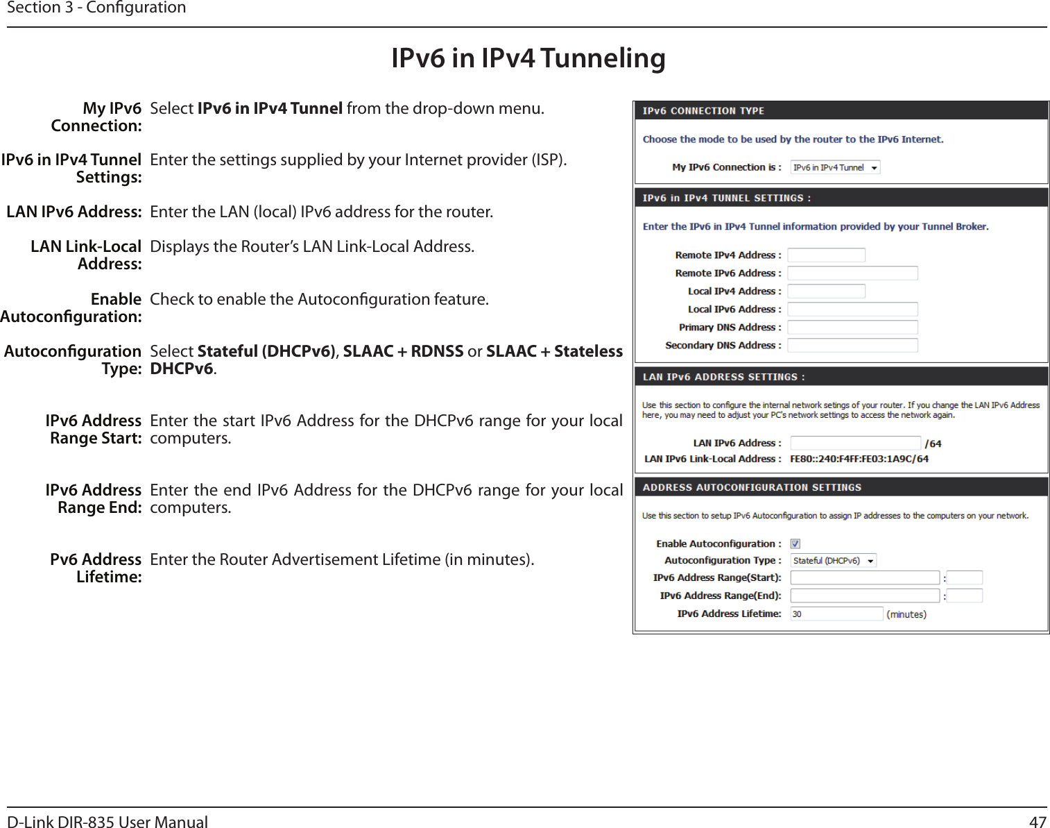 47D-Link DIR-835 User ManualSection 3 - CongurationIPv6 in IPv4 TunnelingSelect IPv6 in IPv4 Tunnel from the drop-down menu.Enter the settings supplied by your Internet provider (ISP). Enter the LAN (local) IPv6 address for the router. Displays the Router’s LAN Link-Local Address.Check to enable the Autoconguration feature.Select Stateful (DHCPv6), SLAAC + RDNSS or SLAAC + Stateless DHCPv6. Enter the start IPv6 Address for the DHCPv6 range for your local computers.Enter the end  IPv6  Address for the DHCPv6  range for your local computers.Enter the Router Advertisement Lifetime (in minutes).My IPv6 Connection:IPv6 in IPv4 Tunnel Settings:LAN IPv6 Address:LAN Link-Local Address:Enable Autoconguration:Autoconguration Type:IPv6 Address Range Start:IPv6 Address Range End:Pv6 Address Lifetime: