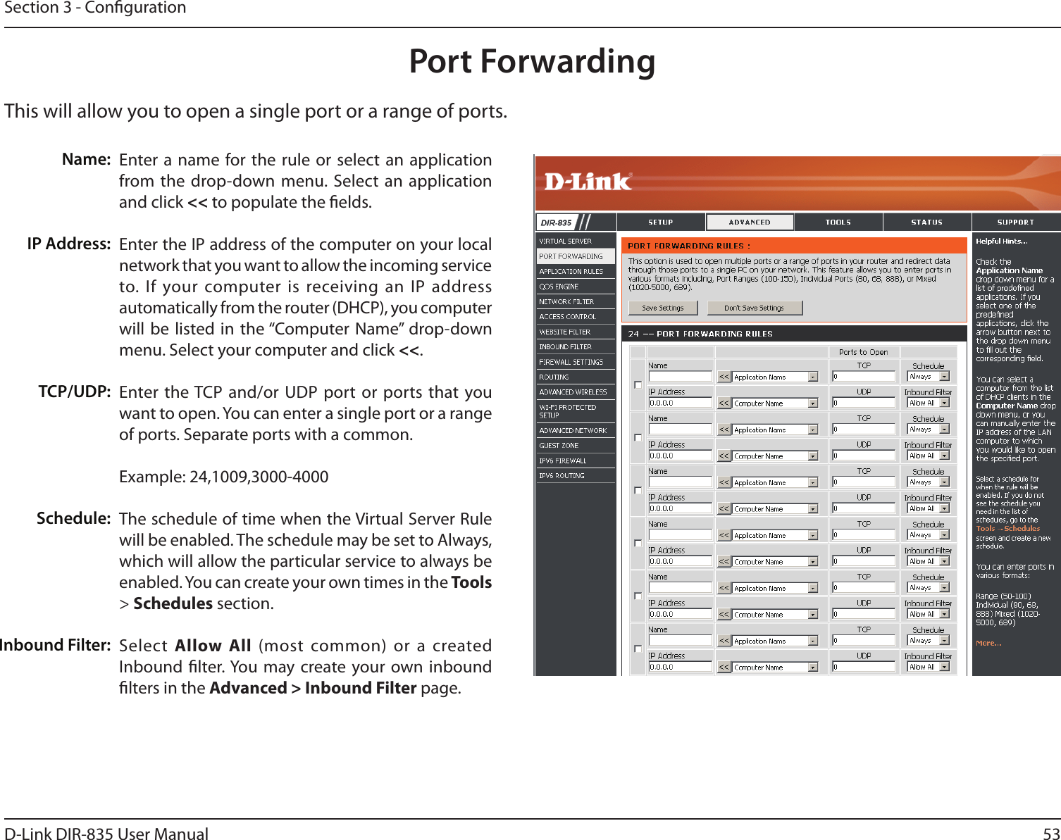 53D-Link DIR-835 User ManualSection 3 - CongurationThis will allow you to open a single port or a range of ports.Port ForwardingEnter a name  for the rule or  select  an application from the drop-down menu. Select an application and click &lt;&lt; to populate the elds.Enter the IP address of the computer on your local network that you want to allow the incoming service to. If  your computer is  receiving an IP  address automatically from the router (DHCP), you computer will be  listed in  the “Computer Name” drop-down menu. Select your computer and click &lt;&lt;. Enter the TCP and/or UDP port or ports that you want to open. You can enter a single port or a range of ports. Separate ports with a common.Example: 24,1009,3000-4000The schedule of time when the Virtual Server Rule will be enabled. The schedule may be set to Always, which will allow the particular service to always be enabled. You can create your own times in the Tools &gt; Schedules section.Select  Allow  All  (most common) or a created Inbound lter. You  may create your own inbound lters in the Advanced &gt; Inbound Filter page.Name:IP Address:TCP/UDP:Schedule:Inbound Filter: