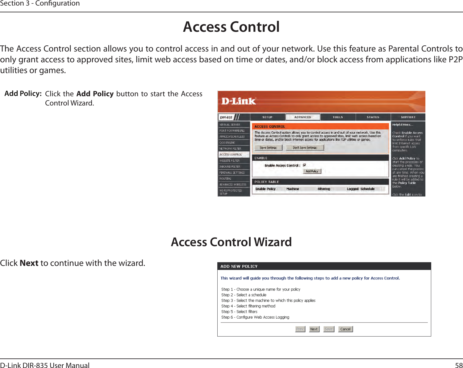 58D-Link DIR-835 User ManualSection 3 - CongurationAccess ControlClick the  Add Policy button  to start the Access Control Wizard. Add Policy:The Access Control section allows you to control access in and out of your network. Use this feature as Parental Controls to only grant access to approved sites, limit web access based on time or dates, and/or block access from applications like P2P utilities or games.Click Next to continue with the wizard.Access Control Wizard