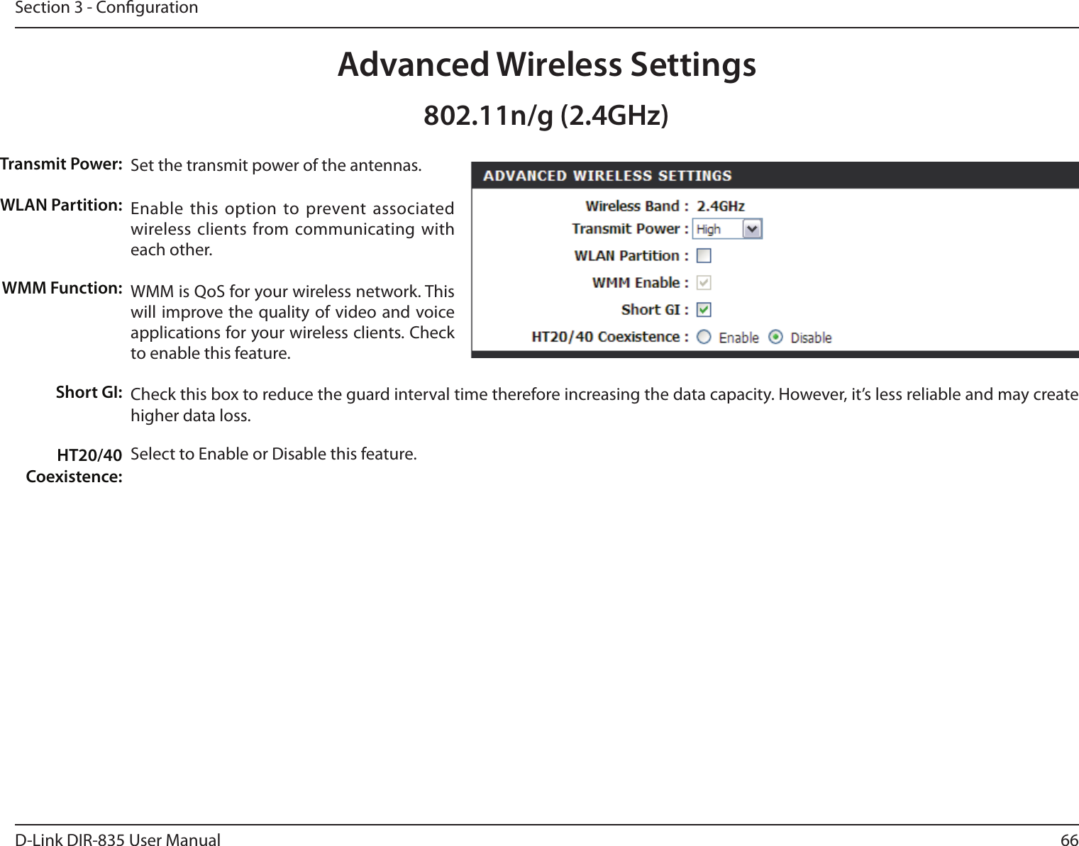 66D-Link DIR-835 User ManualSection 3 - CongurationSet the transmit power of the antennas.Enable this  option to  prevent associated wireless clients from communicating with each other.WMM is QoS for your wireless network. This will improve the quality of video and voice applications for your wireless clients. Check to enable this feature. Check this box to reduce the guard interval time therefore increasing the data capacity. However, it’s less reliable and may create higher data loss.Select to Enable or Disable this feature.Transmit Power:WLAN Partition:WMM Function:Short GI:HT20/40 Coexistence:Advanced Wireless Settings802.11n/g (2.4GHz)