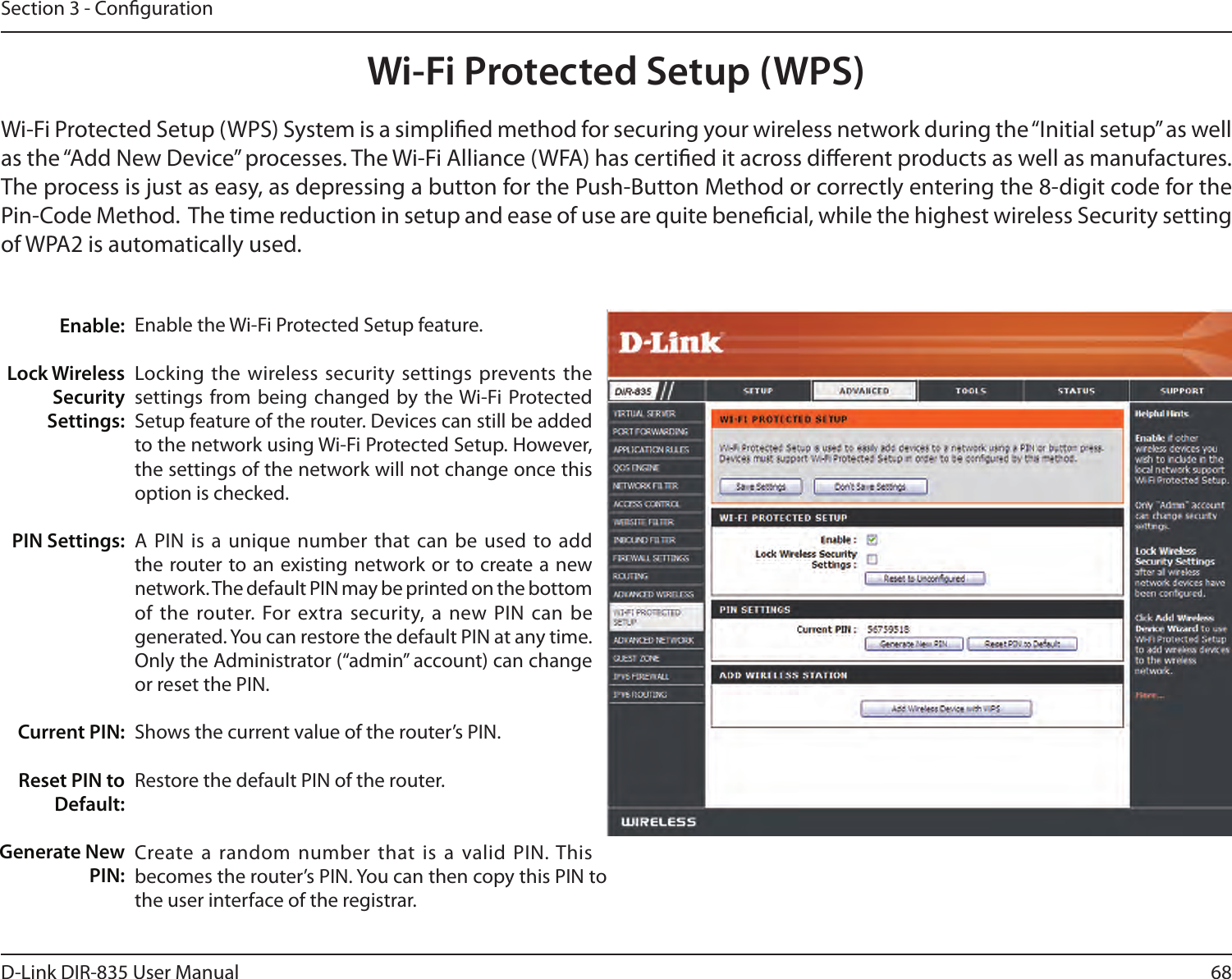 68D-Link DIR-835 User ManualSection 3 - CongurationWi-Fi Protected Setup (WPS)Enable the Wi-Fi Protected Setup feature. Locking the  wireless security settings prevents the settings from being  changed by the Wi-Fi Protected Setup feature of the router. Devices can still be added to the network using Wi-Fi Protected Setup. However, the settings of the network will not change once this option is checked.A PIN  is a  unique number that  can be  used to add the router to an existing network or to create a new network. The default PIN may be printed on the bottom of the  router.  For extra security, a  new PIN can  be generated. You can restore the default PIN at any time. Only the Administrator (“admin” account) can change or reset the PIN. Shows the current value of the router’s PIN. Restore the default PIN of the router. Create a  random number  that is  a valid PIN. This becomes the router’s PIN. You can then copy this PIN to the user interface of the registrar.Enable:Lock Wireless Security Settings:PIN Settings:Current PIN:Reset PIN to Default:Generate New PIN:Wi-Fi Protected Setup (WPS) System is a simplied method for securing your wireless network during the “Initial setup” as well as the “Add New Device” processes. The Wi-Fi Alliance (WFA) has certied it across dierent products as well as manufactures. The process is just as easy, as depressing a button for the Push-Button Method or correctly entering the 8-digit code for the Pin-Code Method.  The time reduction in setup and ease of use are quite benecial, while the highest wireless Security setting of WPA2 is automatically used.
