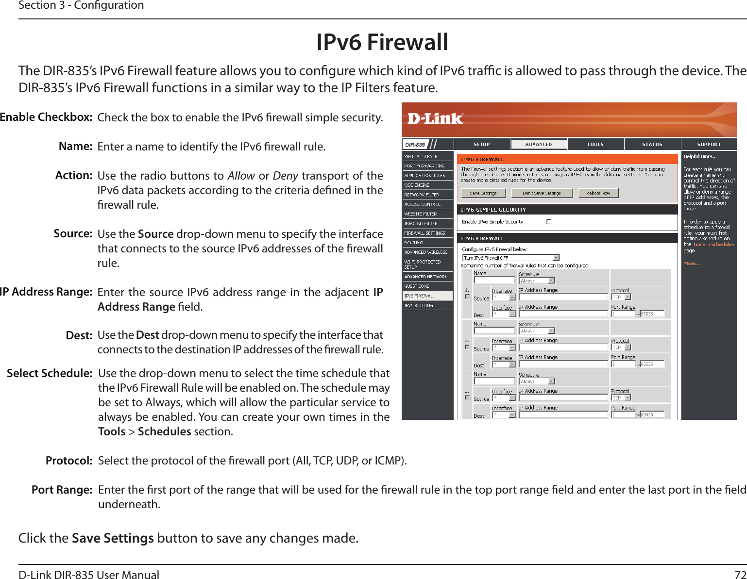 72D-Link DIR-835 User ManualSection 3 - CongurationIPv6 FirewallThe DIR-835’s IPv6 Firewall feature allows you to congure which kind of IPv6 trac is allowed to pass through the device. The DIR-835’s IPv6 Firewall functions in a similar way to the IP Filters feature.Check the box to enable the IPv6 rewall simple security.Enter a name to identify the IPv6 rewall rule.Use the radio buttons to Allow or Deny transport of the IPv6 data packets according to the criteria dened in the rewall rule.Use the Source drop-down menu to specify the interface that connects to the source IPv6 addresses of the rewall rule. Enter the source IPv6  address range in the  adjacent  IP Address Range eld.Use the Dest drop-down menu to specify the interface that connects to the destination IP addresses of the rewall rule. Enable Checkbox:Name:Action:Source:IP Address Range:Dest:Use the drop-down menu to select the time schedule that the IPv6 Firewall Rule will be enabled on. The schedule may be set to Always, which will allow the particular service to always be enabled. You can create your own times in the Tools &gt; Schedules section. Select the protocol of the rewall port (All, TCP, UDP, or ICMP).Enter the rst port of the range that will be used for the rewall rule in the top port range eld and enter the last port in the eld underneath.Select Schedule:                       Protocol:Port Range:Click the Save Settings button to save any changes made.