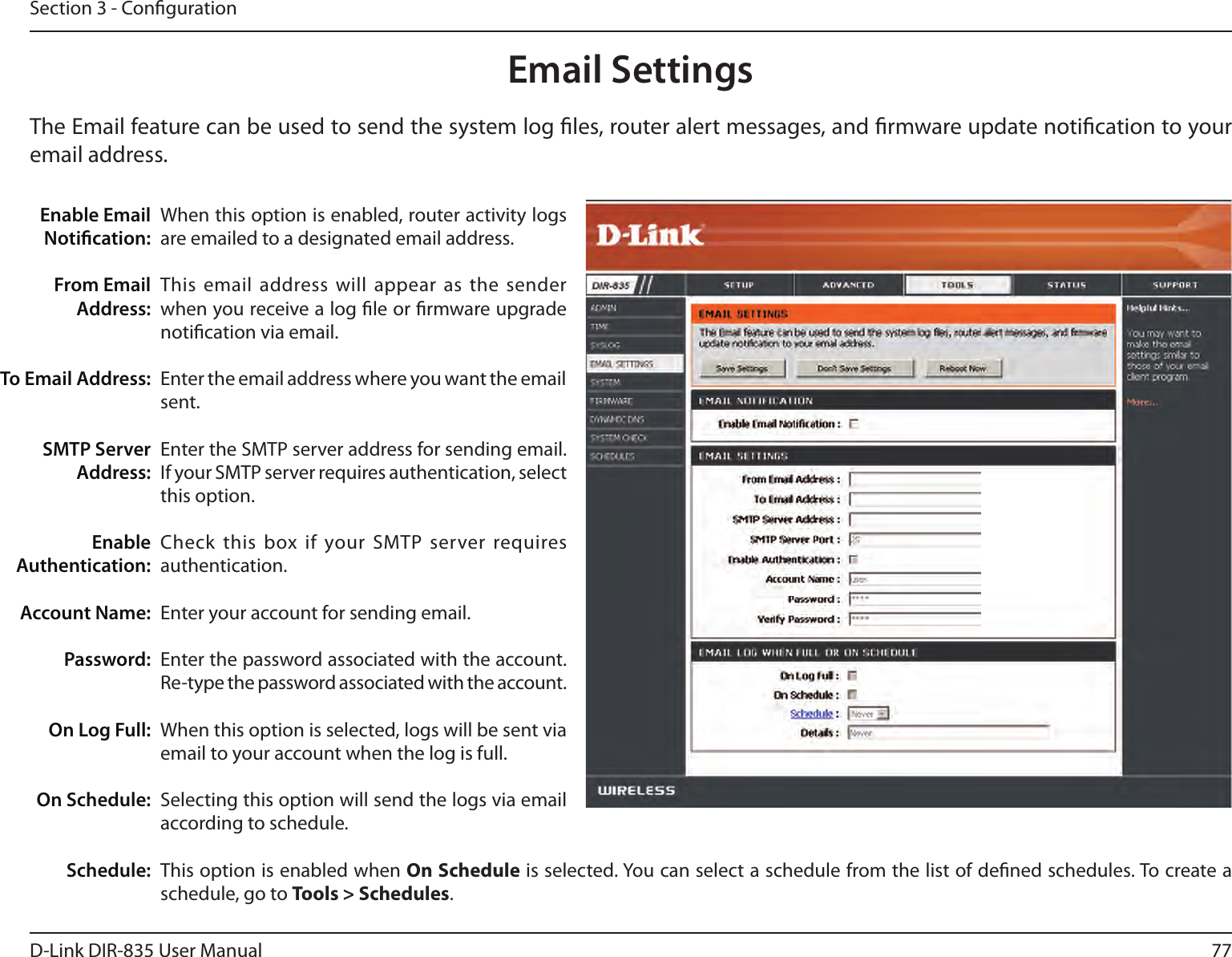 77D-Link DIR-835 User ManualSection 3 - CongurationEmail SettingsThe Email feature can be used to send the system log les, router alert messages, and rmware update notication to your email address. Enable Email Notication: From Email Address:To Email Address:SMTP Server Address:Enable Authentication:Account Name:Password:On Log Full:On Schedule:Schedule:When this option is enabled, router activity logs are emailed to a designated email address.This email address will appear  as the sender when you receive a log le or rmware upgrade notication via email.Enter the email address where you want the email sent. Enter the SMTP server address for sending email. If your SMTP server requires authentication, select this option.Check this  box if your SMTP server requires authentication. Enter your account for sending email.Enter the password associated with the account. Re-type the password associated with the account.When this option is selected, logs will be sent via email to your account when the log is full.Selecting this option will send the logs via email according to schedule.This option is enabled when On Schedule is selected. You can select a schedule from the list of dened schedules. To create a schedule, go to Tools &gt; Schedules.
