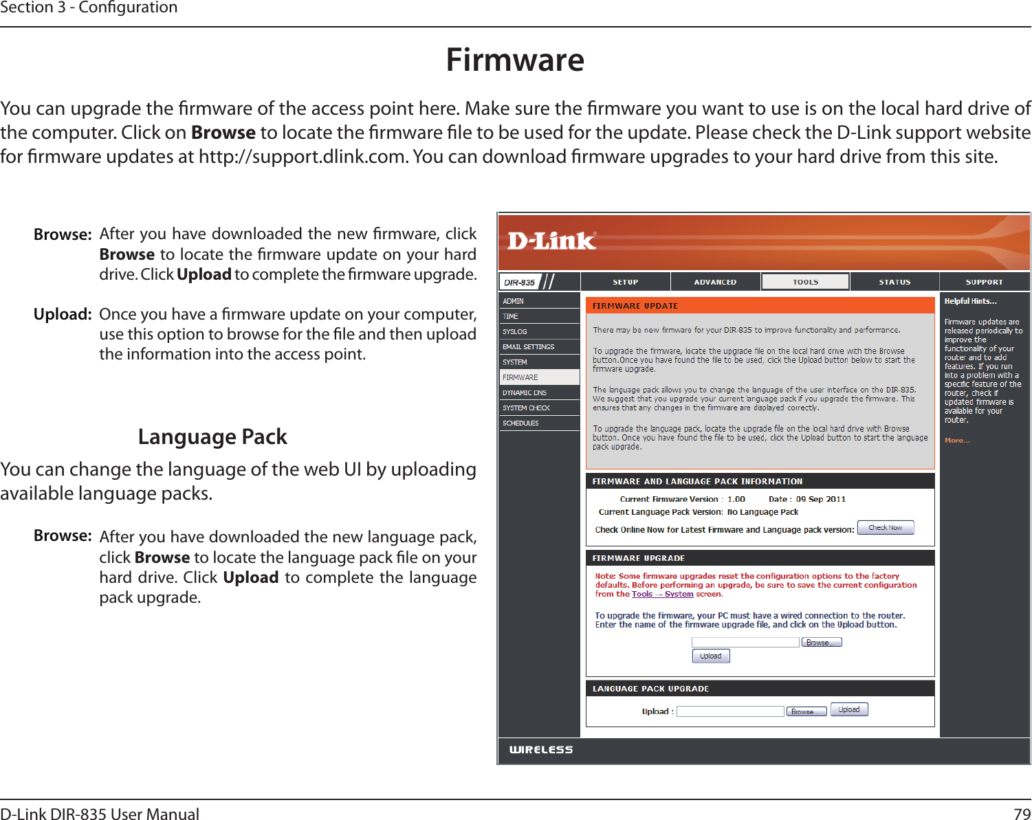 79D-Link DIR-835 User ManualSection 3 - CongurationFirmwareBrowse:Upload:After you have downloaded the new rmware, click Browse to locate the rmware update on your hard drive. Click Upload to complete the rmware upgrade.Once you have a rmware update on your computer, use this option to browse for the le and then upload the information into the access point. You can upgrade the rmware of the access point here. Make sure the rmware you want to use is on the local hard drive of the computer. Click on Browse to locate the rmware le to be used for the update. Please check the D-Link support website for rmware updates at http://support.dlink.com. You can download rmware upgrades to your hard drive from this site.After you have downloaded the new language pack, click Browse to locate the language pack le on your hard drive. Click  Upload  to complete the  language pack upgrade.Language PackYou can change the language of the web UI by uploading available language packs.Browse: