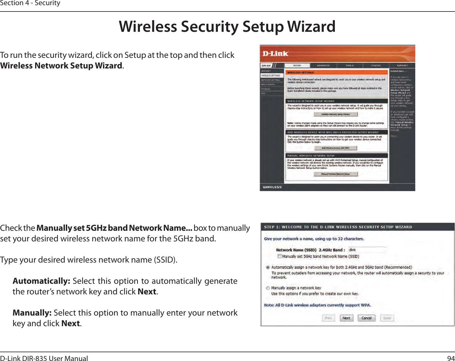 94D-Link DIR-835 User ManualSection 4 - SecurityWireless Security Setup WizardTo run the security wizard, click on Setup at the top and then click Wireless Network Setup Wizard.Check the Manually set 5GHz band Network Name... box to manually set your desired wireless network name for the 5GHz band.Type your desired wireless network name (SSID). Automatically: Select this option to automatically generate the router’s network key and click Next.Manually: Select this option to manually enter your network key and click Next.