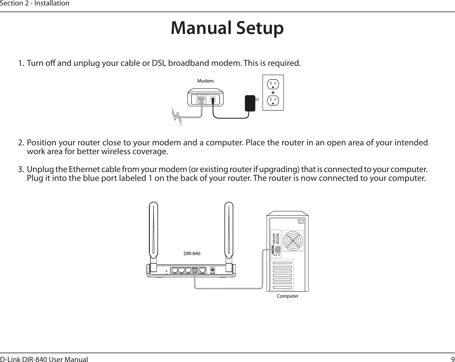 9D-Link DIR-840 User ManualSection 2 - Installation1. Turn o and unplug your cable or DSL broadband modem. This is required.Manual Setup2. Position your router close to your modem and a computer. Place the router in an open area of your intended work area for better wireless coverage.3. Unplug the Ethernet cable from your modem (or existing router if upgrading) that is connected to your computer. Plug it into the blue port labeled 1 on the back of your router. The router is now connected to your computer.ModemDIR-840Computer