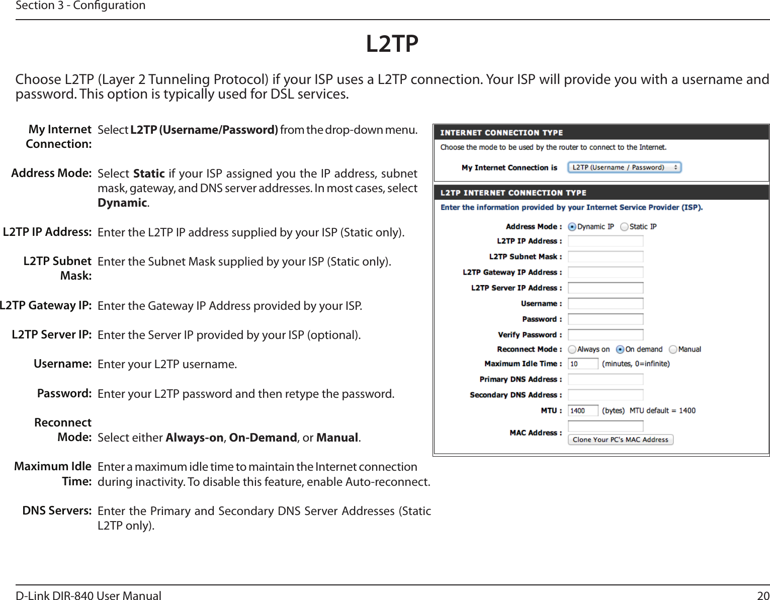 20D-Link DIR-840 User ManualSection 3 - CongurationSelect L2TP (Username/Password) from the drop-down menu.Select Static if your ISP assigned you the IP address, subnet mask, gateway, and DNS server addresses. In most cases, select Dynamic.Enter the L2TP IP address supplied by your ISP (Static only).Enter the Subnet Mask supplied by your ISP (Static only).Enter the Gateway IP Address provided by your ISP.Enter the Server IP provided by your ISP (optional).Enter your L2TP username.Enter your L2TP password and then retype the password.Select either Always-on, On-Demand, or Manual.Enter a maximum idle time to maintain the Internet connection during inactivity. To disable this feature, enable Auto-reconnect.Enter the Primary and Secondary DNS Server Addresses (Static L2TP only).My Internet Connection:Address Mode:L2TP IP Address:L2TP Subnet Mask:L2TP Gateway IP:L2TP Server IP:Username:Password:Reconnect Mode:Maximum Idle Time: DNS Servers:L2TPChoose L2TP (Layer 2 Tunneling Protocol) if your ISP uses a L2TP connection. Your ISP will provide you with a username and password. This option is typically used for DSL services. 