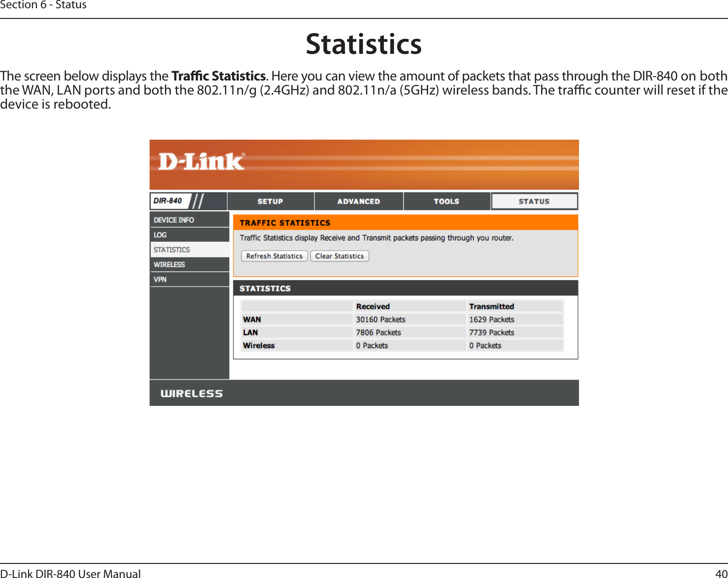 40D-Link DIR-840 User ManualSection 6 - StatusStatisticsThe screen below displays the Trac Statistics. Here you can view the amount of packets that pass through the DIR-840 on both the WAN, LAN ports and both the 802.11n/g (2.4GHz) and 802.11n/a (5GHz) wireless bands. The trac counter will reset if the device is rebooted.