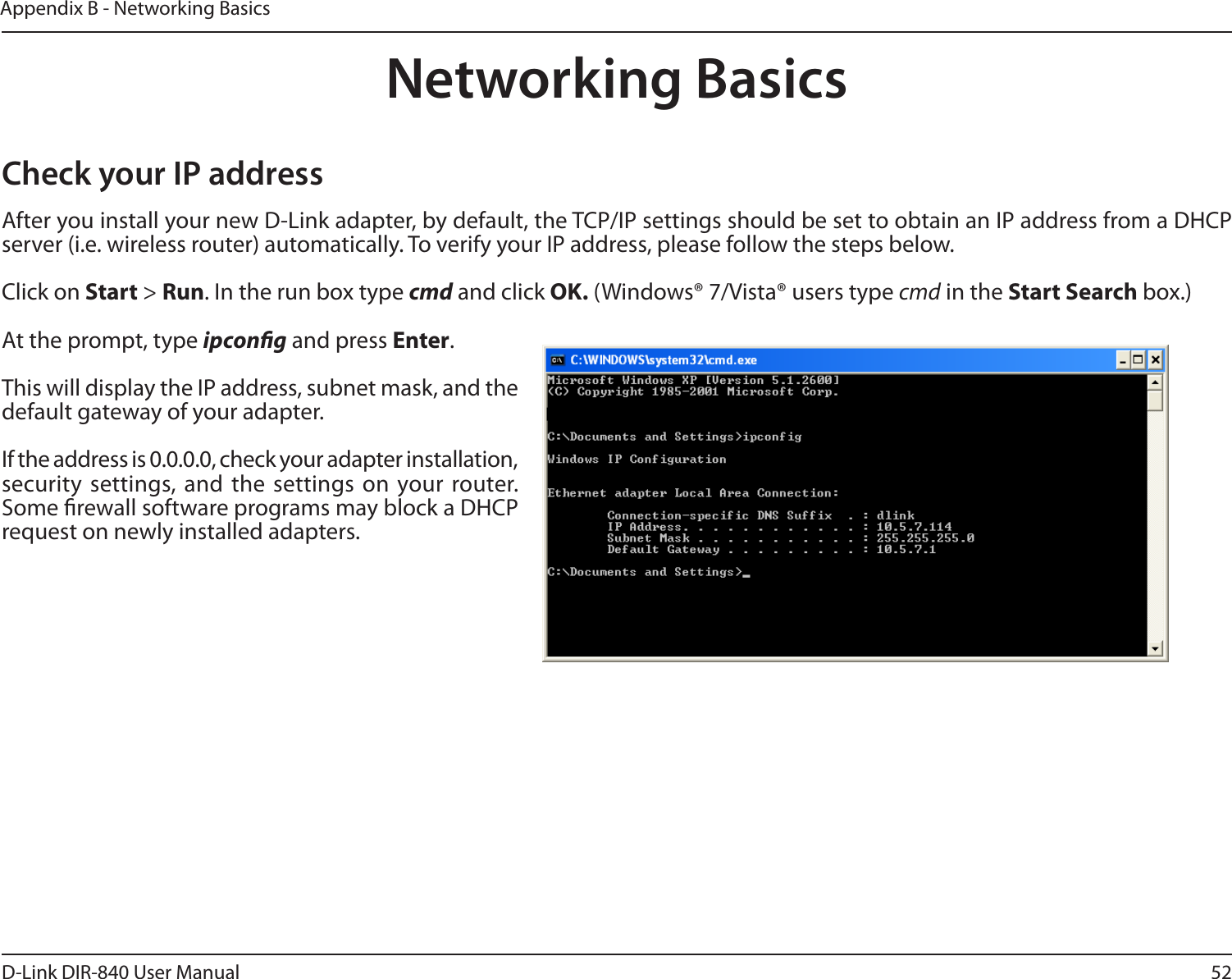 52D-Link DIR-840 User ManualAppendix B - Networking BasicsNetworking BasicsCheck your IP addressAfter you install your new D-Link adapter, by default, the TCP/IP settings should be set to obtain an IP address from a DHCP server (i.e. wireless router) automatically. To verify your IP address, please follow the steps below.Click on Start &gt; Run. In the run box type cmd and click OK. (Windows® 7/Vista® users type cmd in the Start Search box.)At the prompt, type ipcong and press Enter.This will display the IP address, subnet mask, and the default gateway of your adapter.If the address is 0.0.0.0, check your adapter installation, security  settings, and  the settings on  your router. Some rewall software programs may block a DHCP request on newly installed adapters. 