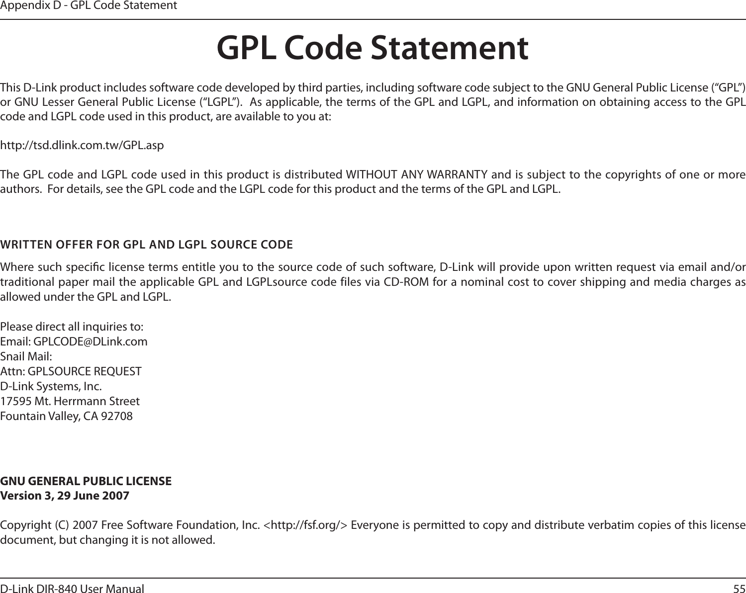 55D-Link DIR-840 User ManualAppendix D - GPL Code StatementGPL Code StatementThis D-Link product includes software code developed by third parties, including software code subject to the GNU General Public License (“GPL”) or GNU Lesser General Public License (“LGPL”).  As applicable, the terms of the GPL and LGPL, and information on obtaining access to the GPL code and LGPL code used in this product, are available to you at:http://tsd.dlink.com.tw/GPL.aspThe GPL code and LGPL code used in this product is distributed WITHOUT ANY WARRANTY and is subject to the copyrights of one or more authors.  For details, see the GPL code and the LGPL code for this product and the terms of the GPL and LGPL.WRITTEN OFFER FOR GPL AND LGPL SOURCE CODEWhere such specic license terms entitle you to the source code of such software, D-Link will provide upon written request via email and/or traditional paper mail the applicable GPL and LGPLsource code files via CD-ROM for a nominal cost to cover shipping and media charges as allowed under the GPL and LGPL.  Please direct all inquiries to:Email: GPLCODE@DLink.comSnail Mail:Attn: GPLSOURCE REQUESTD-Link Systems, Inc.17595 Mt. Herrmann StreetFountain Valley, CA 92708GNU GENERAL PUBLIC LICENSEVersion 3, 29 June 2007Copyright (C) 2007 Free Software Foundation, Inc. &lt;http://fsf.org/&gt; Everyone is permitted to copy and distribute verbatim copies of this license document, but changing it is not allowed.