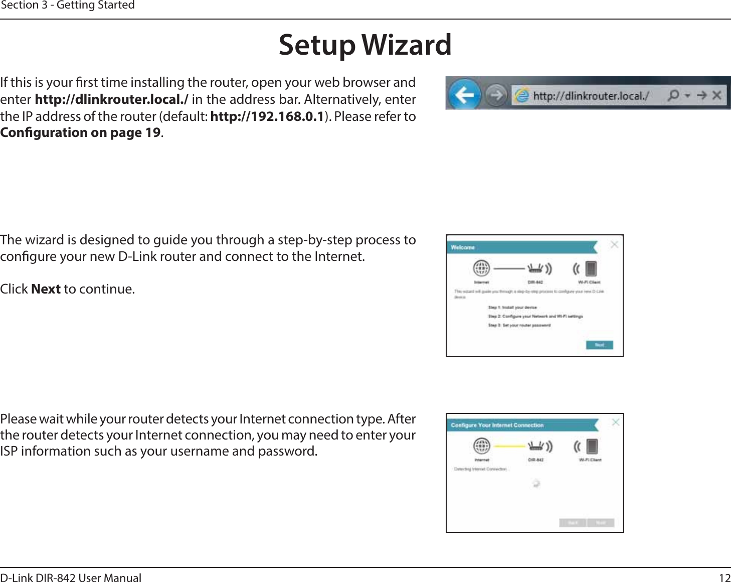 12D-Link DIR-842 User ManualSection 3 - Getting StartedThe wizard is designed to guide you through a step-by-step process to congure your new D-Link router and connect to the Internet.Click Next to continue. Setup WizardIf this is your rst time installing the router, open your web browser and enter IUUQEMJOLSPVUFSMPDBMin the address bar. Alternatively, enter UIF*1BEESFTTPGUIFSPVUFSEFGBVMUIUUQ Please refer to Conguration on page 19.Please wait while your router detects your Internet connection type. After the router detects your Internet connection, you may need to enter your ISP information such as your username and password.