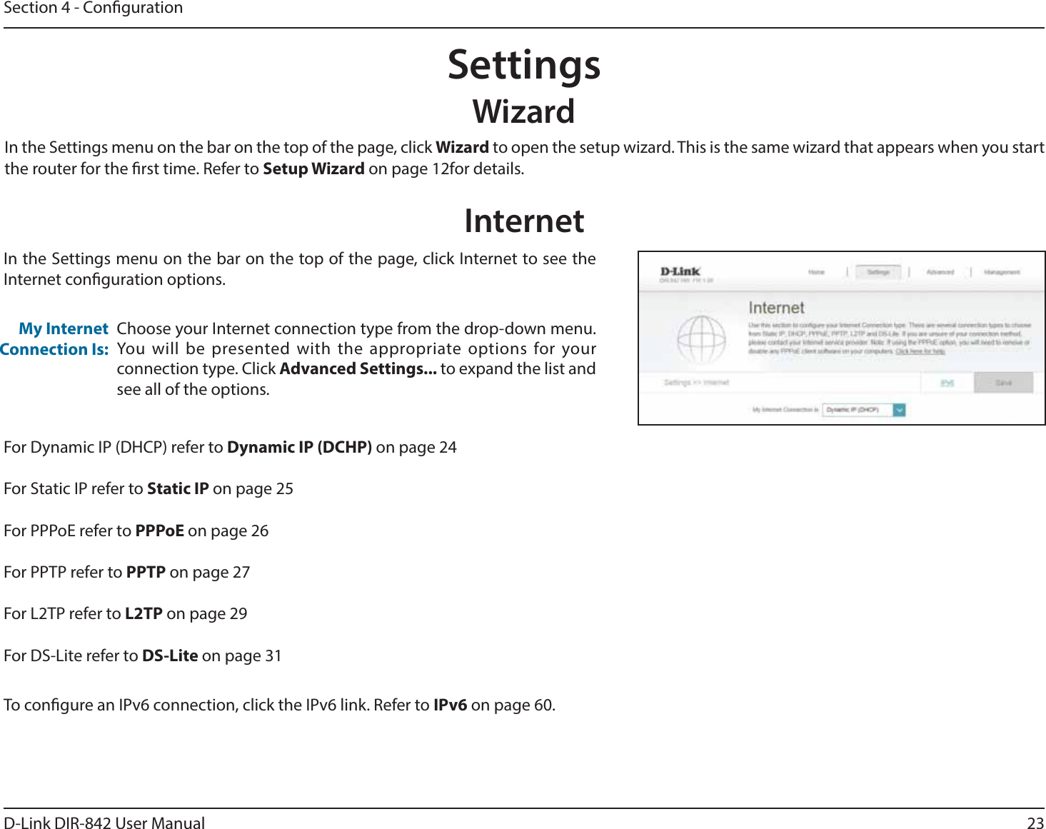 23D-Link DIR-842 User ManualSection 4 - CongurationSettingsWizardInternetIn the Settings menu on the bar on the top of the page, click 8J[BSE to open the setup wizard. This is the same wizard that appears when you start the router for the rst time. Refer to 4FUVQ8J[BSEon page 12for details.In the Settings menu on the bar on the top of the page, click Internet to see the Internet conguration options.Choose your Internet connection type from the drop-down menu. :PVXJMM CFQSFTFOUFEXJUIUIFBQQSPQSJBUFPQUJPOTGPSZPVSconnection type. Click &quot;EWBODFE4FUUJOHT to expand the list and see all of the options.My Internet Connection Is:&apos;PS%ZOBNJD*1%)$1SFGFSUPDynamic IP (DCHP) on page 24For Static IP refer to Static IP on page 25For PPPoE refer to PPPoE on page 26For PPTP refer to PPTP on page 27For L2TP refer to -51on page 29For DS-Lite refer to DS-Lite on page 31To congure an IPv6 connection, click the IPv6 link. Refer to IPv6 on page 60.
