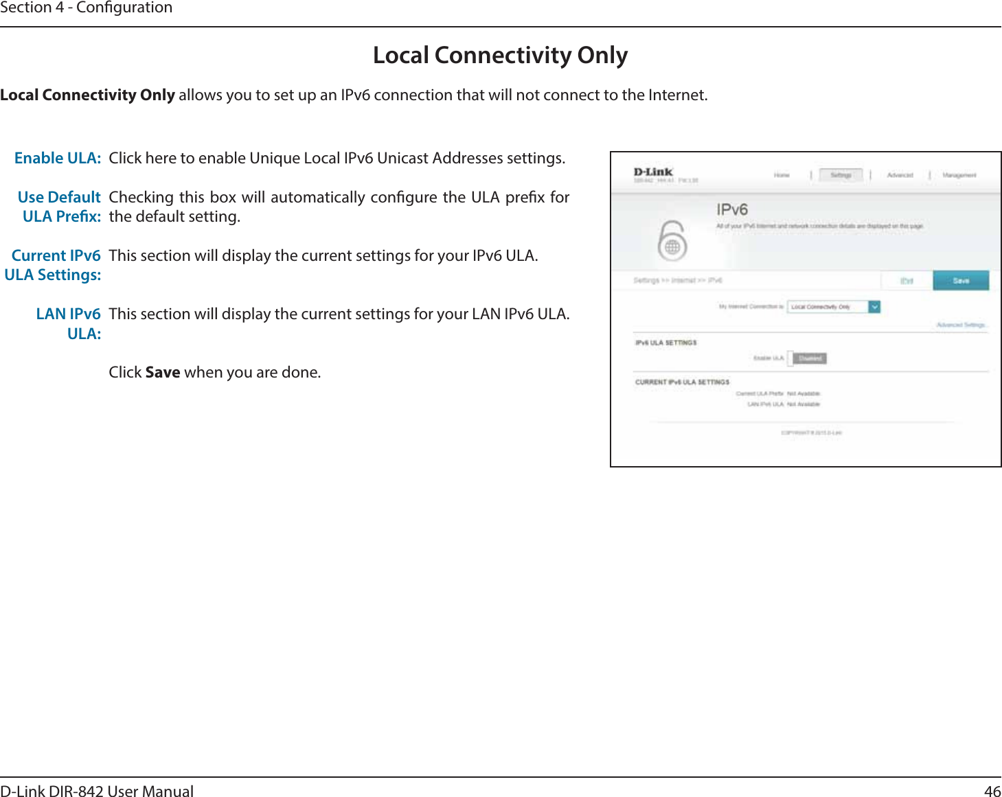 46D-Link DIR-842 User ManualSection 4 - CongurationLocal Connectivity OnlyClick here to enable Unique Local IPv6 Unicast Addresses settings.Checking this box will automatically congure the ULA prex for the default setting.This section will display the current settings for your IPv6 ULA.This section will display the current settings for your LAN IPv6 ULA.Click Save when you are done.Enable ULA:Use Default ULA Prex:Current IPv6 ULA Settings:LAN IPv6ULA:-PDBM$POOFDUJWJUZ0OMZ allows you to set up an IPv6 connection that will not connect to the Internet.