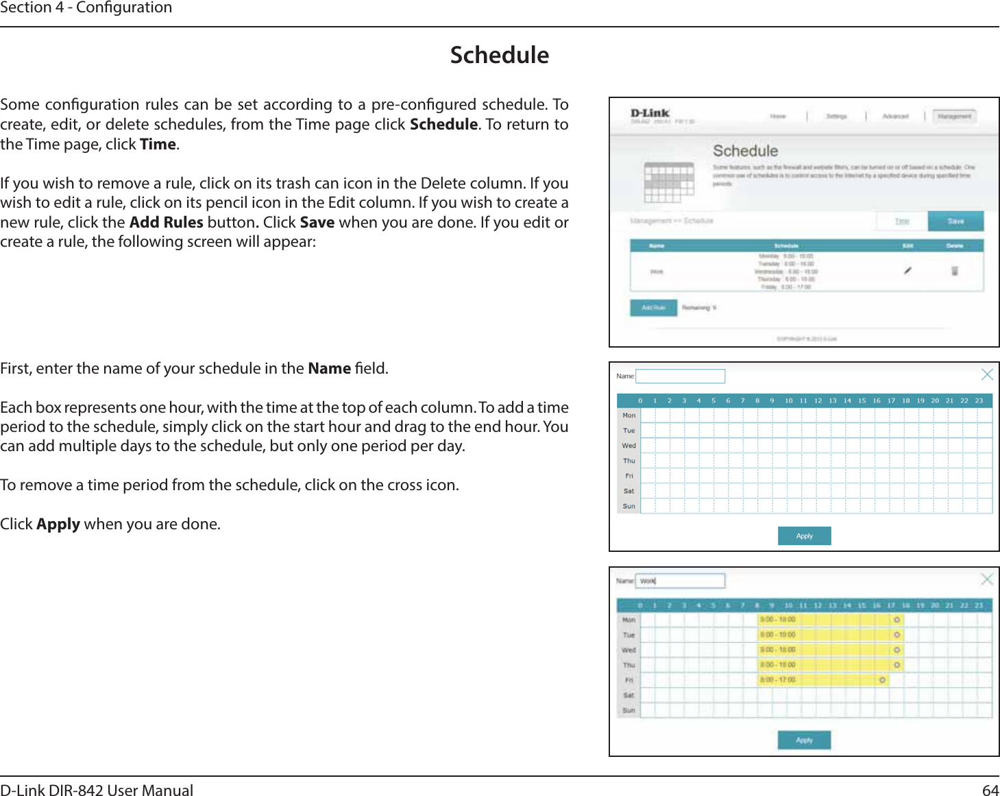 64D-Link DIR-842 User ManualSection 4 - CongurationScheduleSome conguration rules can be set according to a pre-congured schedule. To create, edit, or delete schedules, from the Time page click Schedule. To return to the Time page, click Time. If you wish to remove a rule, click on its trash can icon in the Delete column. If you wish to edit a rule, click on its pencil icon in the Edit column. If you wish to create a new rule, click the &quot;EE3VMFTbutton. Click Save when you are done. If you edit or create a rule, the following screen will appear:First, enter the name of your schedule in the Name eld.Each box represents one hour, with the time at the top of each column. To add a time QFSJPEUPUIFTDIFEVMFTJNQMZDMJDLPOUIFTUBSUIPVSBOEESBHUPUIFFOEIPVS:PVcan add multiple days to the schedule, but only one period per day.To remove a time period from the schedule, click on the cross icon.Click &quot;QQMZ when you are done.