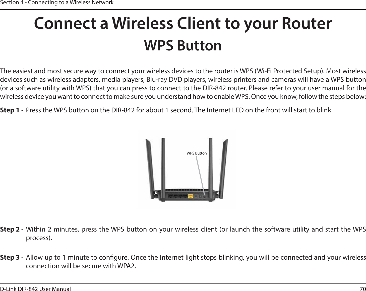 70D-Link DIR-842 User ManualSection 4 - Connecting to a Wireless NetworkConnect a Wireless Client to your RouterWPS Button4UFQ 8JUIJONJOVUFTQSFTTUIF814CVUUPOPOZPVSXJSFMFTTDMJFOUPSMBVODIUIFTPGUXBSFVUJMJUZBOE TUBSUUIF814QSPDFTT5IFFBTJFTUBOENPTUTFDVSFXBZUPDPOOFDUZPVSXJSFMFTTEFWJDFTUPUIFSPVUFSJT8148J&apos;J1SPUFDUFE4FUVQ.PTUXJSFMFTTdevices such as wireless adapters, media players, Blu-ray DVD players, wireless printers and cameras will have a WPS button PSBTPGUXBSFVUJMJUZXJUI814UIBUZPVDBOQSFTTUPDPOOFDUUPUIF%*3SPVUFS1MFBTFSFGFSUPZPVSVTFSNBOVBMGPSUIFwireless device you want to connect to make sure you understand how to enable WPS. Once you know, follow the steps below:Step 1 -  Press the WPS button on the DIR-842 for about 1 second. The Internet LED on the front will start to blink.Step 3 - Allow up to 1 minute to congure. Once the Internet light stops blinking, you will be connected and your wireless connection will be secure with WPA2.WPS Button