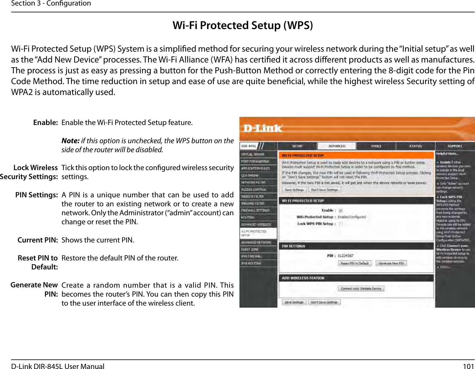 101D-Link DIR-845L User ManualSection 3 - CongurationWi-Fi Protected Setup (WPS)Enable the Wi-Fi Protected Setup feature. Note: if this option is unchecked, the WPS button on the side of the router will be disabled.Tick this option to lock the congured wireless security settings.A PIN  is a  unique  number that  can be used  to add the router to an existing network or to create a new network. Only the Administrator (“admin” account) can change or reset the PIN. Shows the current PIN. Restore the default PIN of the router. Create a random number that  is a  valid PIN. This becomes the router’s PIN. You can then copy this PIN to the user interface of the wireless client.Enable:Lock Wireless Security Settings:PIN Settings:Current PIN:Reset PIN to Default:Generate New PIN:Wi-Fi Protected Setup (WPS) System is a simplied method for securing your wireless network during the “Initial setup” as well as the “Add New Device” processes. The Wi-Fi Alliance (WFA) has certied it across dierent products as well as manufactures. The process is just as easy as pressing a button for the Push-Button Method or correctly entering the 8-digit code for the Pin Code Method. The time reduction in setup and ease of use are quite benecial, while the highest wireless Security setting of WPA2 is automatically used.