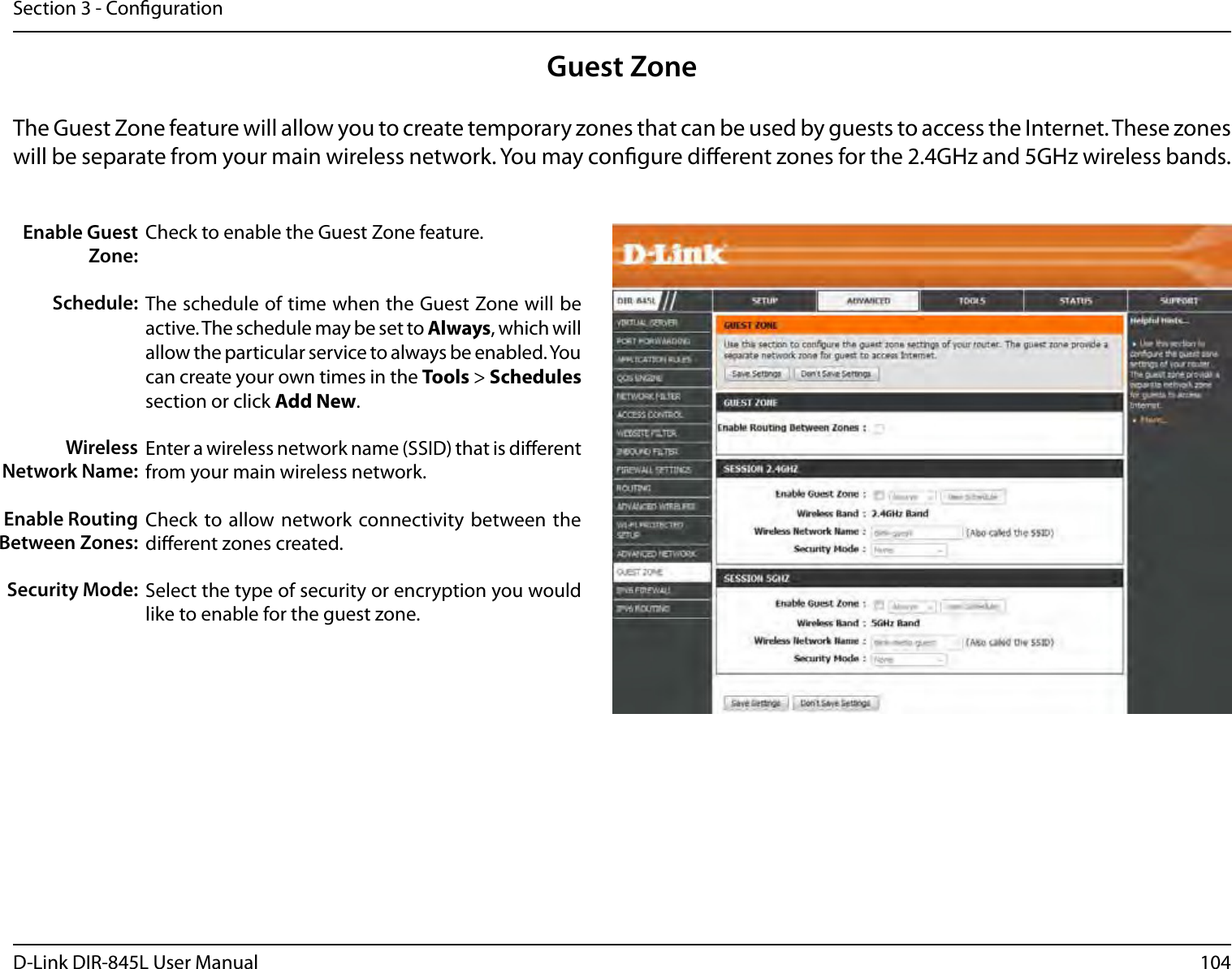 104D-Link DIR-845L User ManualSection 3 - CongurationGuest ZoneCheck to enable the Guest Zone feature. The schedule of time when the Guest Zone will be active. The schedule may be set to Always, which will allow the particular service to always be enabled. You can create your own times in the Tools &gt; Schedules section or click Add New.Enter a wireless network name (SSID) that is dierent from your main wireless network.Check to allow network connectivity  between the dierent zones created. Select the type of security or encryption you would like to enable for the guest zone.  Enable Guest Zone:Schedule:Wireless Network Name:Enable Routing Between Zones:Security Mode:The Guest Zone feature will allow you to create temporary zones that can be used by guests to access the Internet. These zones will be separate from your main wireless network. You may congure dierent zones for the 2.4GHz and 5GHz wireless bands.