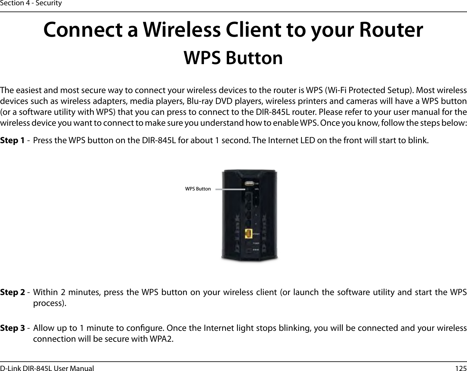 125D-Link DIR-845L User ManualSection 4 - SecurityConnect a Wireless Client to your RouterWPS ButtonStep 2 -  Within 2 minutes, press the WPS button on your wireless client (or launch the software utility and  start the WPS process).The easiest and most secure way to connect your wireless devices to the router is WPS (Wi-Fi Protected Setup). Most wireless devices such as wireless adapters, media players, Blu-ray DVD players, wireless printers and cameras will have a WPS button (or a software utility with WPS) that you can press to connect to the DIR-845L router. Please refer to your user manual for the wireless device you want to connect to make sure you understand how to enable WPS. Once you know, follow the steps below:Step 1 -  Press the WPS button on the DIR-845L for about 1 second. The Internet LED on the front will start to blink.Step 3 -  Allow up to 1 minute to congure. Once the Internet light stops blinking, you will be connected and your wireless connection will be secure with WPA2.WPS Button