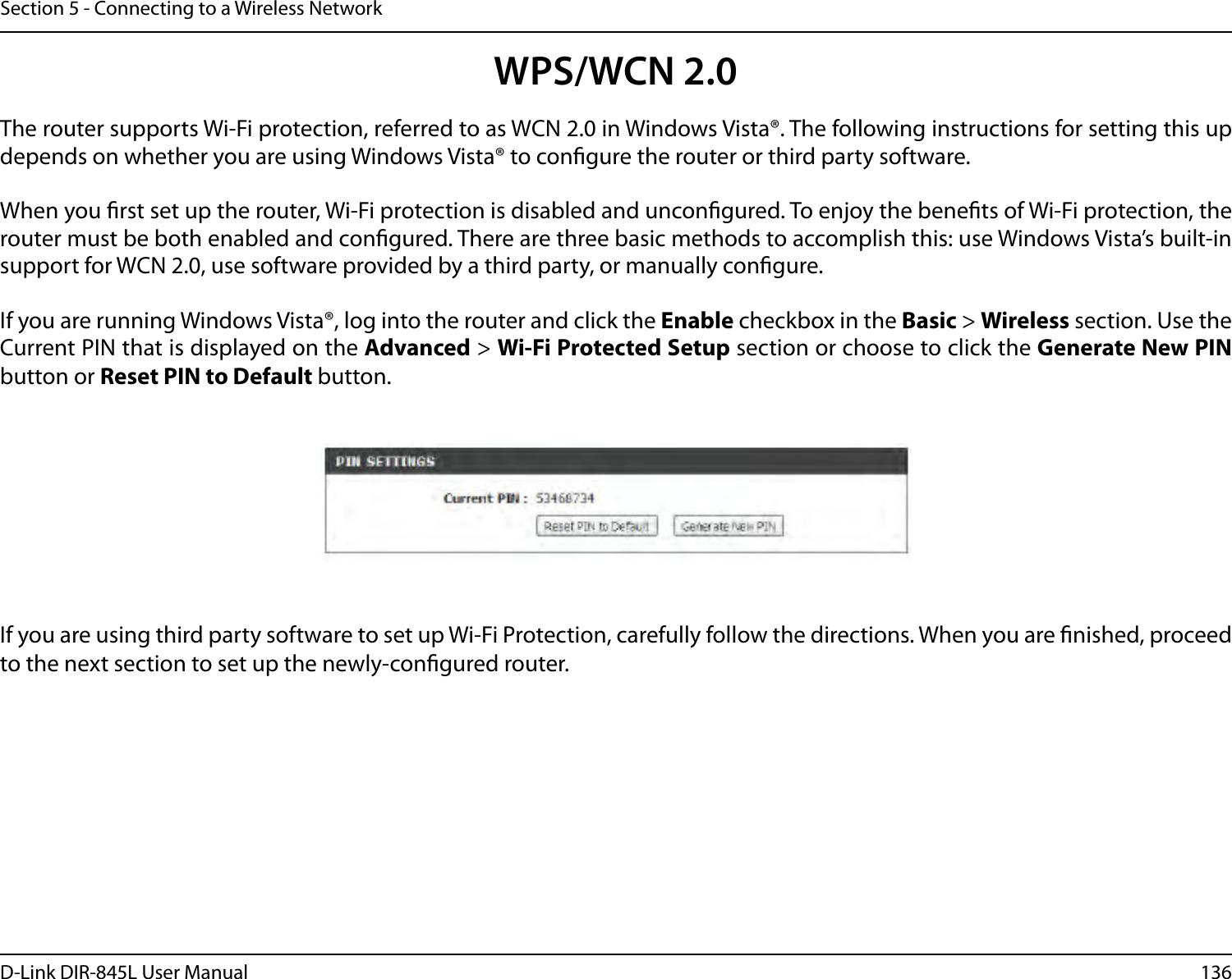 136D-Link DIR-845L User ManualSection 5 - Connecting to a Wireless NetworkWPS/WCN 2.0The router supports Wi-Fi protection, referred to as WCN 2.0 in Windows Vista®. The following instructions for setting this up depends on whether you are using Windows Vista® to congure the router or third party software.        When you rst set up the router, Wi-Fi protection is disabled and uncongured. To enjoy the benets of Wi-Fi protection, the router must be both enabled and congured. There are three basic methods to accomplish this: use Windows Vista’s built-in support for WCN 2.0, use software provided by a third party, or manually congure. If you are running Windows Vista®, log into the router and click the Enable checkbox in the Basic &gt; Wireless section. Use the Current PIN that is displayed on the Advanced &gt; Wi-Fi Protected Setup section or choose to click the Generate New PIN button or Reset PIN to Default button. If you are using third party software to set up Wi-Fi Protection, carefully follow the directions. When you are nished, proceed to the next section to set up the newly-congured router. 