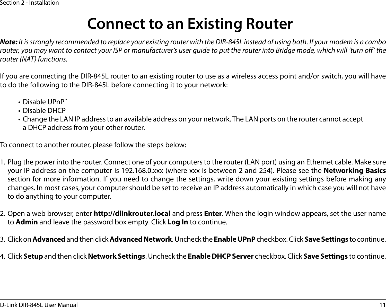 11D-Link DIR-845L User ManualSection 2 - InstallationNote: It is strongly recommended to replace your existing router with the DIR-845L instead of using both. If your modem is a combo router, you may want to contact your ISP or manufacturer’s user guide to put the router into Bridge mode, which will ‘turn o’ the router (NAT) functions. If you are connecting the DIR-845L router to an existing router to use as a wireless access point and/or switch, you will have to do the following to the DIR-845L before connecting it to your network:• Disable UPnP™• Disable DHCP• Change the LAN IP address to an available address on your network. The LAN ports on the router cannot accept a DHCP address from your other router.To connect to another router, please follow the steps below:1. Plug the power into the router. Connect one of your computers to the router (LAN port) using an Ethernet cable. Make sure your IP address on the computer is 192.168.0.xxx (where xxx is between 2 and 254). Please see the Networking Basics section for more information. If you need to change the settings, write down your existing settings before making any changes. In most cases, your computer should be set to receive an IP address automatically in which case you will not have to do anything to your computer.2. Open a web browser, enter http://dlinkrouter.local and press Enter. When the login window appears, set the user name to Admin and leave the password box empty. Click Log In to continue.3. Click on Advanced and then click Advanced Network. Uncheck the Enable UPnP checkbox. Click Save Settings to continue. 4. Click Setup and then click Network Settings. Uncheck the Enable DHCP Server checkbox. Click Save Settings to continue.Connect to an Existing Router