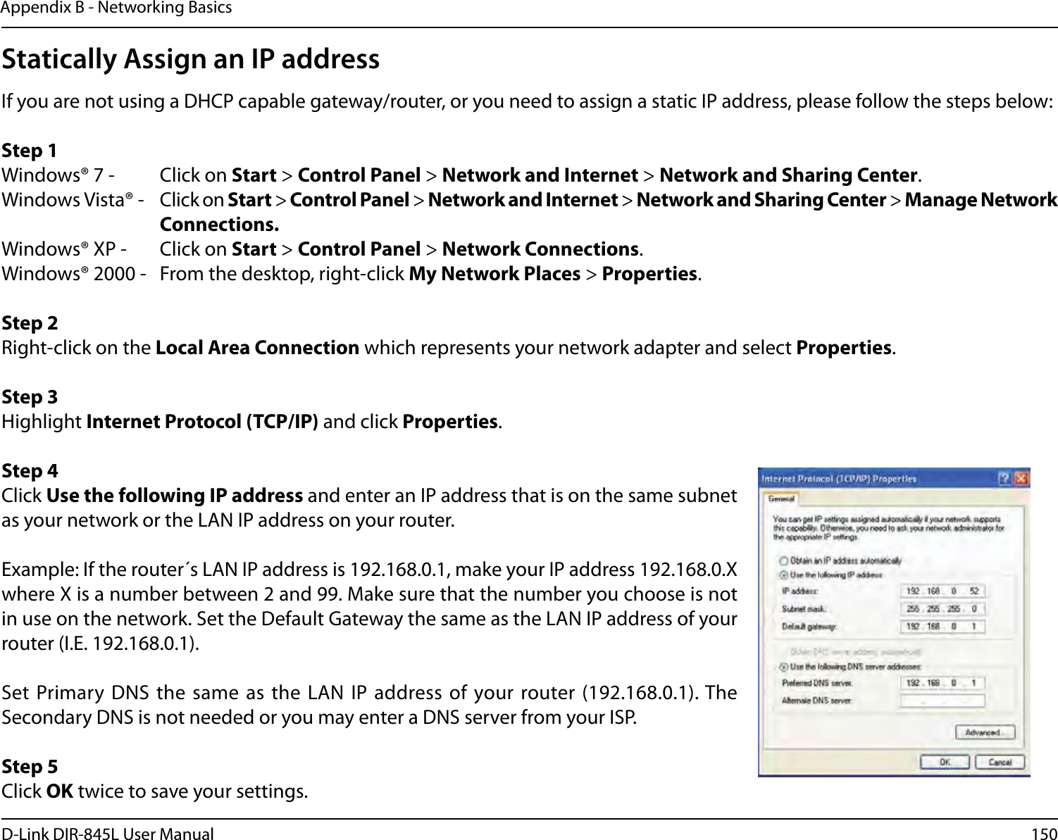150D-Link DIR-845L User ManualAppendix B - Networking BasicsStatically Assign an IP addressIf you are not using a DHCP capable gateway/router, or you need to assign a static IP address, please follow the steps below:Step 1Windows® 7 -  Click on Start &gt; Control Panel &gt; Network and Internet &gt; Network and Sharing Center.Windows Vista® -  Click on Start &gt; Control Panel &gt; Network and Internet &gt; Network and Sharing Center &gt; Manage Network      Connections.Windows® XP -  Click on Start &gt; Control Panel &gt; Network Connections.Windows® 2000 -  From the desktop, right-click My Network Places &gt; Properties.Step 2Right-click on the Local Area Connection which represents your network adapter and select Properties.Step 3Highlight Internet Protocol (TCP/IP) and click Properties.Step 4Click Use the following IP address and enter an IP address that is on the same subnet as your network or the LAN IP address on your router. Example: If the router´s LAN IP address is 192.168.0.1, make your IP address 192.168.0.X where X is a number between 2 and 99. Make sure that the number you choose is not in use on the network. Set the Default Gateway the same as the LAN IP address of your router (I.E. 192.168.0.1). Set Primary DNS  the same as  the LAN IP  address of your router (192.168.0.1). The Secondary DNS is not needed or you may enter a DNS server from your ISP.Step 5Click OK twice to save your settings.