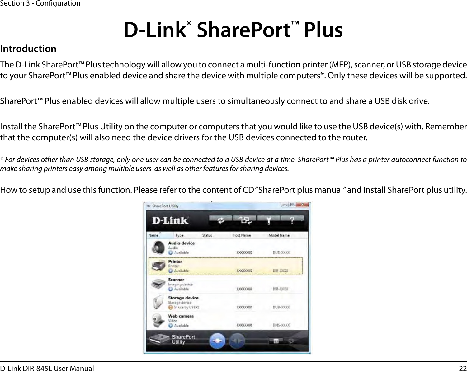 22D-Link DIR-845L User ManualSection 3 - CongurationD-Link® SharePort™ PlusIntroductionThe D-Link SharePort™ Plus technology will allow you to connect a multi-function printer (MFP), scanner, or USB storage device to your SharePort™ Plus enabled device and share the device with multiple computers*. Only these devices will be supported.SharePort™ Plus enabled devices will allow multiple users to simultaneously connect to and share a USB disk drive. Install the SharePort™ Plus Utility on the computer or computers that you would like to use the USB device(s) with. Remember that the computer(s) will also need the device drivers for the USB devices connected to the router.* For devices other than USB storage, only one user can be connected to a USB device at a time. SharePort™ Plus has a printer autoconnect function to make sharing printers easy among multiple users  as well as other features for sharing devices.How to setup and use this function. Please refer to the content of CD “SharePort plus manual” and install SharePort plus utility.