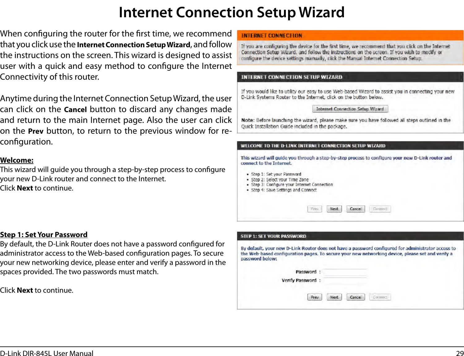 29D-Link DIR-845L User ManualInternet Connection Setup WizardWhen conguring the router for the rst time, we recommend that you click use the Internet Connection Setup Wizard, and follow the instructions on the screen. This wizard is designed to assist user with a quick and easy method to congure the Internet Connectivity of this router.Anytime during the Internet Connection Setup Wizard, the user can click on the  Cancel button to discard any changes made and return to the main Internet page. Also the user can click on the Prev button, to return to the previous window for re-conguration.Welcome:This wizard will guide you through a step-by-step process to congure your new D-Link router and connect to the Internet. Click Next to continue.Step 1: Set Your PasswordBy default, the D-Link Router does not have a password congured for administrator access to the Web-based conguration pages. To secure your new networking device, please enter and verify a password in the spaces provided. The two passwords must match.Click Next to continue.