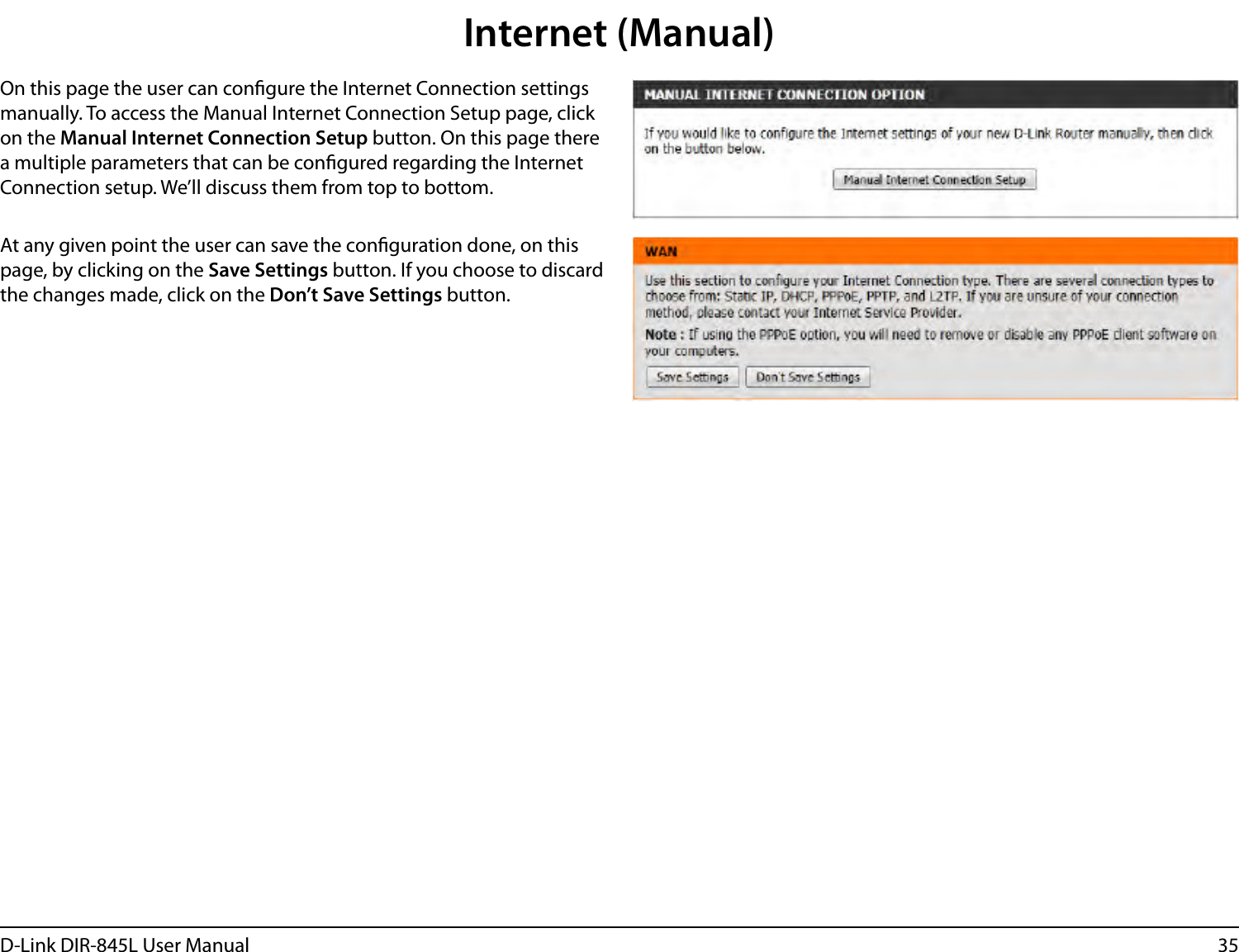 35D-Link DIR-845L User ManualInternet (Manual)On this page the user can congure the Internet Connection settings manually. To access the Manual Internet Connection Setup page, click on the Manual Internet Connection Setup button. On this page there a multiple parameters that can be congured regarding the Internet Connection setup. We’ll discuss them from top to bottom.At any given point the user can save the conguration done, on this page, by clicking on the Save Settings button. If you choose to discard the changes made, click on the Don’t Save Settings button.