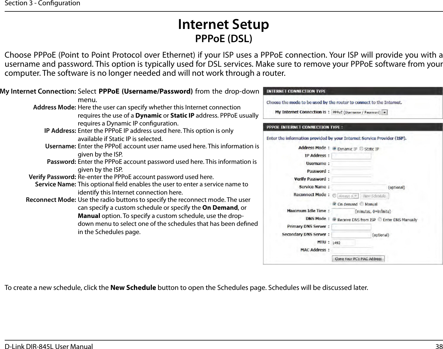 38D-Link DIR-845L User ManualSection 3 - CongurationInternet SetupPPPoE (DSL)Choose PPPoE (Point to Point Protocol over Ethernet) if your ISP uses a PPPoE connection. Your ISP will provide you with a username and password. This option is typically used for DSL services. Make sure to remove your PPPoE software from your computer. The software is no longer needed and will not work through a router.My Internet Connection: Select PPPoE (Username/Password) from the drop-down menu.Address Mode: Here the user can specify whether this Internet connection requires the use of a Dynamic or Static IP address. PPPoE usually requires a Dynamic IP conguration.IP Address: Enter the PPPoE IP address used here. This option is only available if Static IP is selected.Username: Enter the PPPoE account user name used here. This information is given by the ISP.Password: Enter the PPPoE account password used here. This information is given by the ISP.Verify Password: Re-enter the PPPoE account password used here.Service Name: This optional eld enables the user to enter a service name to identify this Internet connection here.Reconnect Mode: Use the radio buttons to specify the reconnect mode. The user can specify a custom schedule or specify the On Demand, or Manual option. To specify a custom schedule, use the drop-down menu to select one of the schedules that has been dened in the Schedules page.To create a new schedule, click the New Schedule button to open the Schedules page. Schedules will be discussed later.