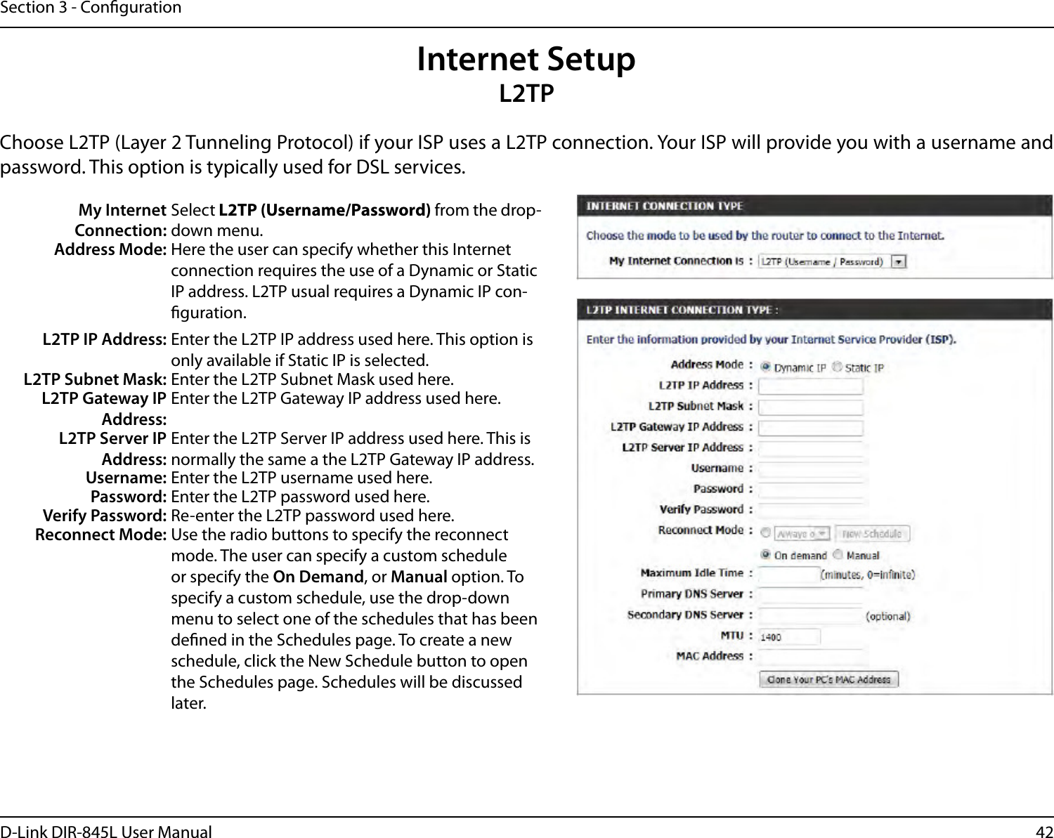 42D-Link DIR-845L User ManualSection 3 - CongurationInternet SetupL2TPChoose L2TP (Layer 2 Tunneling Protocol) if your ISP uses a L2TP connection. Your ISP will provide you with a username and password. This option is typically used for DSL services. My Internet Connection:Select L2TP (Username/Password) from the drop-down menu.Address Mode: Here the user can specify whether this Internet connection requires the use of a Dynamic or Static IP address. L2TP usual requires a Dynamic IP con-guration.L2TP IP Address: Enter the L2TP IP address used here. This option is only available if Static IP is selected.L2TP Subnet Mask: Enter the L2TP Subnet Mask used here.L2TP Gateway IP Address:Enter the L2TP Gateway IP address used here.L2TP Server IP Address:Enter the L2TP Server IP address used here. This is normally the same a the L2TP Gateway IP address.Username: Enter the L2TP username used here.Password: Enter the L2TP password used here.Verify Password: Re-enter the L2TP password used here.Reconnect Mode: Use the radio buttons to specify the reconnect mode. The user can specify a custom schedule or specify the On Demand, or Manual option. To specify a custom schedule, use the drop-down menu to select one of the schedules that has been dened in the Schedules page. To create a new schedule, click the New Schedule button to open the Schedules page. Schedules will be discussed later.