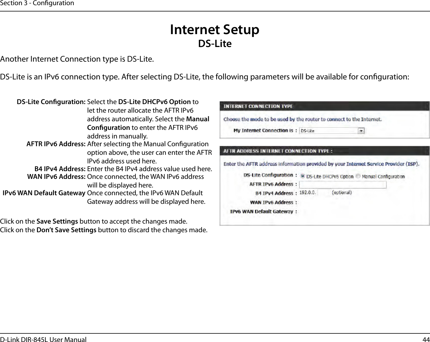 44D-Link DIR-845L User ManualSection 3 - CongurationInternet SetupDS-LiteAnother Internet Connection type is DS-Lite.DS-Lite is an IPv6 connection type. After selecting DS-Lite, the following parameters will be available for conguration:DS-Lite Conguration: Select the DS-Lite DHCPv6 Option to let the router allocate the AFTR IPv6 address automatically. Select the Manual Conguration to enter the AFTR IPv6 address in manually.AFTR IPv6 Address: After selecting the Manual Conguration option above, the user can enter the AFTR IPv6 address used here.B4 IPv4 Address: Enter the B4 IPv4 address value used here.WAN IPv6 Address: Once connected, the WAN IPv6 address will be displayed here.IPv6 WAN Default Gateway Once connected, the IPv6 WAN Default Gateway address will be displayed here.Click on the Save Settings button to accept the changes made.Click on the Don’t Save Settings button to discard the changes made.
