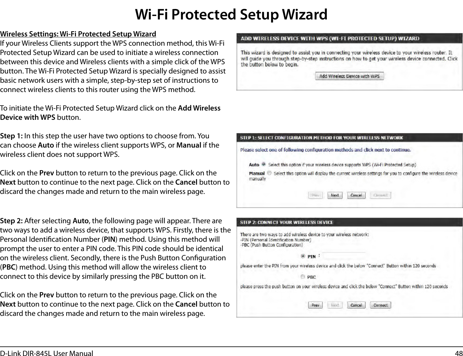 48D-Link DIR-845L User ManualWireless Settings: Wi-Fi Protected Setup WizardIf your Wireless Clients support the WPS connection method, this Wi-Fi Protected Setup Wizard can be used to initiate a wireless connection between this device and Wireless clients with a simple click of the WPS button. The Wi-Fi Protected Setup Wizard is specially designed to assist basic network users with a simple, step-by-step set of instructions to connect wireless clients to this router using the WPS method.To initiate the Wi-Fi Protected Setup Wizard click on the Add Wireless Device with WPS button.Step 1: In this step the user have two options to choose from. You can choose Auto if the wireless client supports WPS, or Manual if the wireless client does not support WPS.Click on the Prev button to return to the previous page. Click on the Next button to continue to the next page. Click on the Cancel button to discard the changes made and return to the main wireless page.Step 2: After selecting Auto, the following page will appear. There are two ways to add a wireless device, that supports WPS. Firstly, there is the Personal Identication Number (PIN) method. Using this method will prompt the user to enter a PIN code. This PIN code should be identical on the wireless client. Secondly, there is the Push Button Conguration (PBC) method. Using this method will allow the wireless client to connect to this device by similarly pressing the PBC button on it.Click on the Prev button to return to the previous page. Click on the Next button to continue to the next page. Click on the Cancel button to discard the changes made and return to the main wireless page.Wi-Fi Protected Setup Wizard