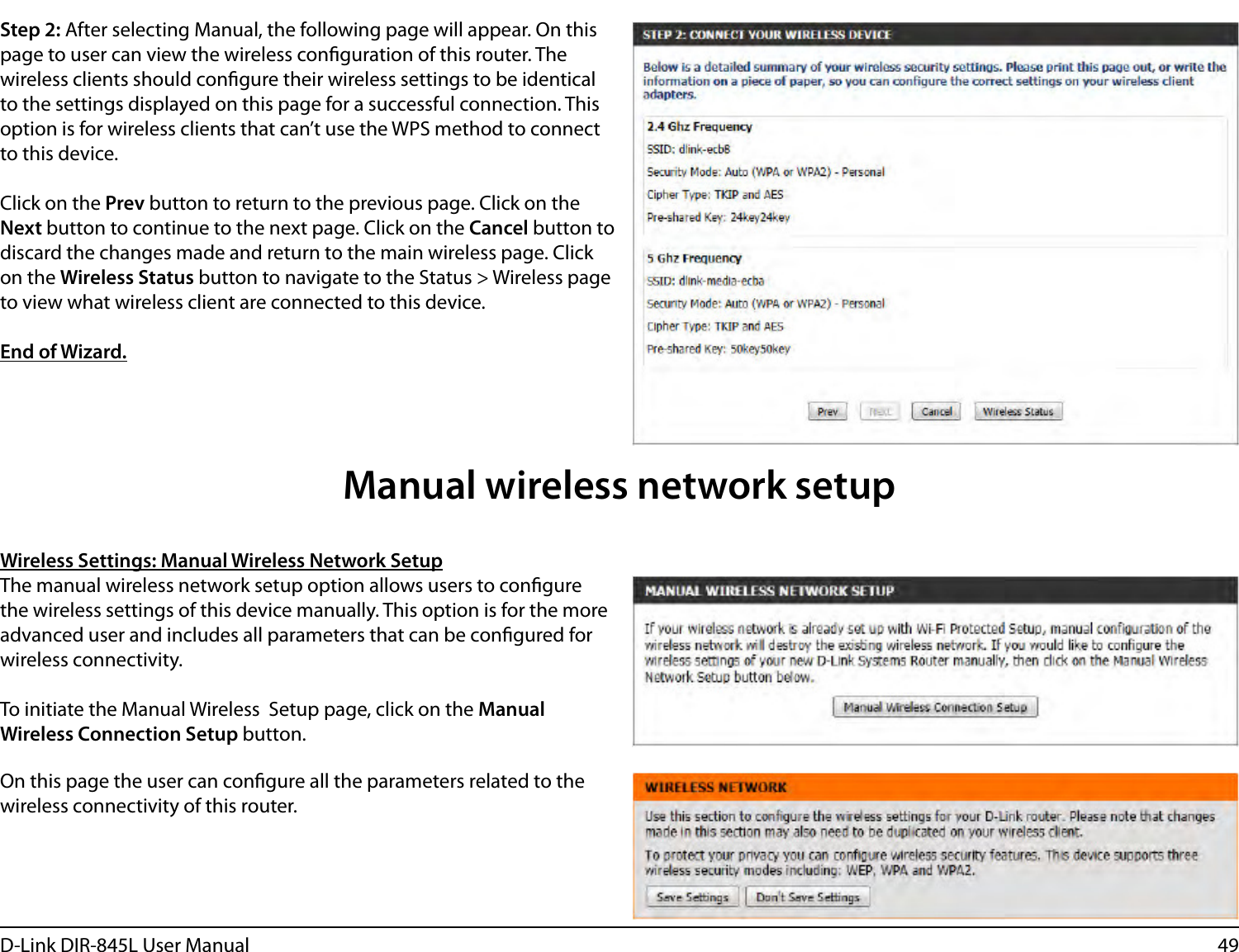49D-Link DIR-845L User ManualStep 2: After selecting Manual, the following page will appear. On this page to user can view the wireless conguration of this router. The wireless clients should congure their wireless settings to be identical to the settings displayed on this page for a successful connection. This option is for wireless clients that can’t use the WPS method to connect to this device.Click on the Prev button to return to the previous page. Click on the Next button to continue to the next page. Click on the Cancel button to discard the changes made and return to the main wireless page. Click on the Wireless Status button to navigate to the Status &gt; Wireless page to view what wireless client are connected to this device.End of Wizard.Wireless Settings: Manual Wireless Network SetupThe manual wireless network setup option allows users to congure the wireless settings of this device manually. This option is for the more advanced user and includes all parameters that can be congured for wireless connectivity.To initiate the Manual Wireless  Setup page, click on the Manual Wireless Connection Setup button.On this page the user can congure all the parameters related to the wireless connectivity of this router.Manual wireless network setup