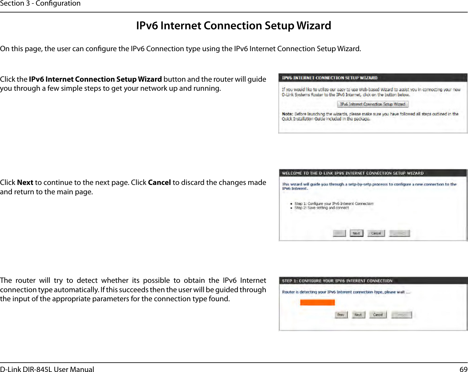 69D-Link DIR-845L User ManualSection 3 - CongurationIPv6 Internet Connection Setup WizardOn this page, the user can congure the IPv6 Connection type using the IPv6 Internet Connection Setup Wizard.Click the IPv6 Internet Connection Setup Wizard button and the router will guide you through a few simple steps to get your network up and running.Click Next to continue to the next page. Click Cancel to discard the changes made and return to the main page.The  router  will  try  to  detect  whether  its  possible  to  obtain  the  IPv6  Internet connection type automatically. If this succeeds then the user will be guided through the input of the appropriate parameters for the connection type found.