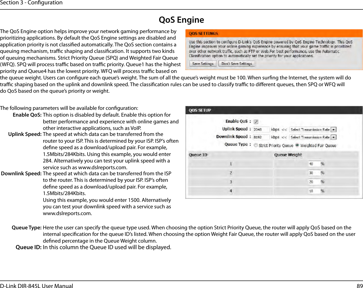 89D-Link DIR-845L User ManualSection 3 - CongurationQoS EngineThe QoS Engine option helps improve your network gaming performance by prioritizing applications. By default the QoS Engine settings are disabled and application priority is not classied automatically. The QoS section contains a queuing mechanism, trac shaping and classication. It supports two kinds of queuing mechanisms. Strict Priority Queue (SPQ) and Weighted Fair Queue (WFQ). SPQ will process trac based on trac priority. Queue1 has the highest priority and Queue4 has the lowest priority. WFQ will process trac based on the queue weight. Users can congure each queue’s weight. The sum of all the queue’s weight must be 100. When surng the Internet, the system will do trac shaping based on the uplink and downlink speed. The classication rules can be used to classify trac to dierent queues, then SPQ or WFQ will do QoS based on the queue’s priority or weight.The following parameters will be available for conguration:Enable QoS: This option is disabled by default. Enable this option for better performance and experience with online games and other interactive applications, such as VoIP.Uplink Speed: The speed at which data can be transferred from the router to your ISP. This is determined by your ISP. ISP’s often dene speed as a download/upload pair. For example, 1.5Mbits/284Kbits. Using this example, you would enter 284. Alternatively you can test your uplink speed with a service such as www.dslreports.com.Downlink Speed: The speed at which data can be transferred from the ISP to the router. This is determined by your ISP. ISP’s often dene speed as a download/upload pair. For example, 1.5Mbits/284Kbits. Using this example, you would enter 1500. Alternatively you can test your downlink speed with a service such as www.dslreports.com.Queue Type: Here the user can specify the queue type used. When choosing the option Strict Priority Queue, the router will apply QoS based on the internal specication for the queue ID’s listed. When choosing the option Weight Fair Queue, the router will apply QoS based on the user dened percentage in the Queue Weight column.Queue ID: In this column the Queue ID used will be displayed.