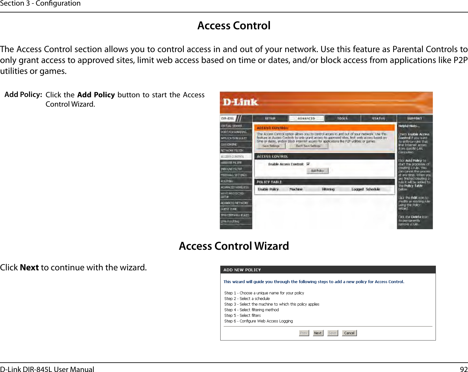92D-Link DIR-845L User ManualSection 3 - CongurationAccess ControlClick the  Add Policy button to start the  Access Control Wizard. Add Policy:The Access Control section allows you to control access in and out of your network. Use this feature as Parental Controls to only grant access to approved sites, limit web access based on time or dates, and/or block access from applications like P2P utilities or games.Click Next to continue with the wizard.Access Control Wizard