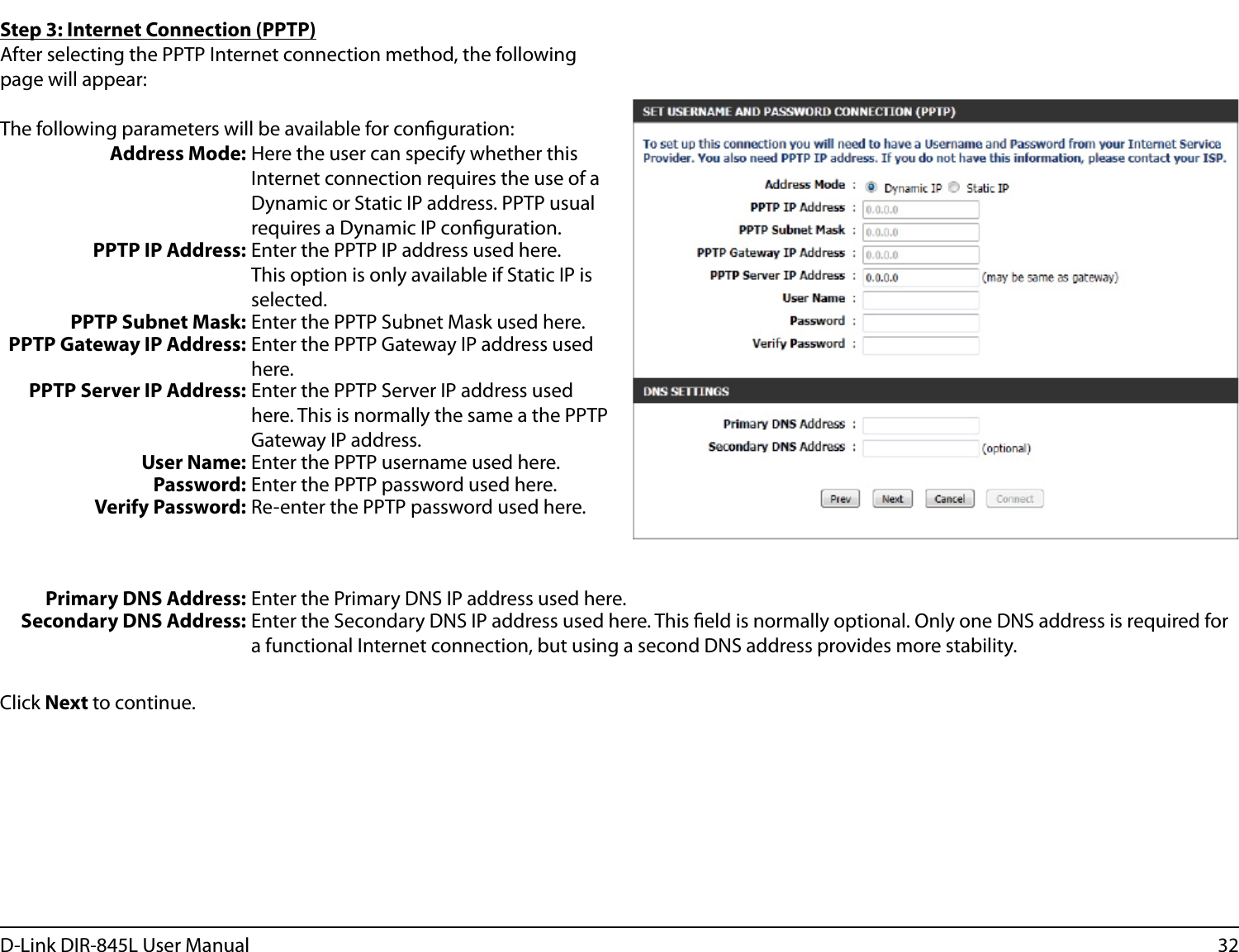 32D-Link DIR-845L User ManualStep 3: Internet Connection (PPTP)After selecting the PPTP Internet connection method, the following page will appear:The following parameters will be available for conguration:Address Mode: Here the user can specify whether this Internet connection requires the use of a Dynamic or Static IP address. PPTP usual requires a Dynamic IP conguration.PPTP IP Address: Enter the PPTP IP address used here. This option is only available if Static IP is selected.PPTP Subnet Mask: Enter the PPTP Subnet Mask used here.PPTP Gateway IP Address: Enter the PPTP Gateway IP address used here.PPTP Server IP Address: Enter the PPTP Server IP address used here. This is normally the same a the PPTP Gateway IP address.User Name: Enter the PPTP username used here.Password: Enter the PPTP password used here.Verify Password: Re-enter the PPTP password used here.Primary DNS Address: Enter the Primary DNS IP address used here.Secondary DNS Address: Enter the Secondary DNS IP address used here. This eld is normally optional. Only one DNS address is required for a functional Internet connection, but using a second DNS address provides more stability.Click Next to continue.