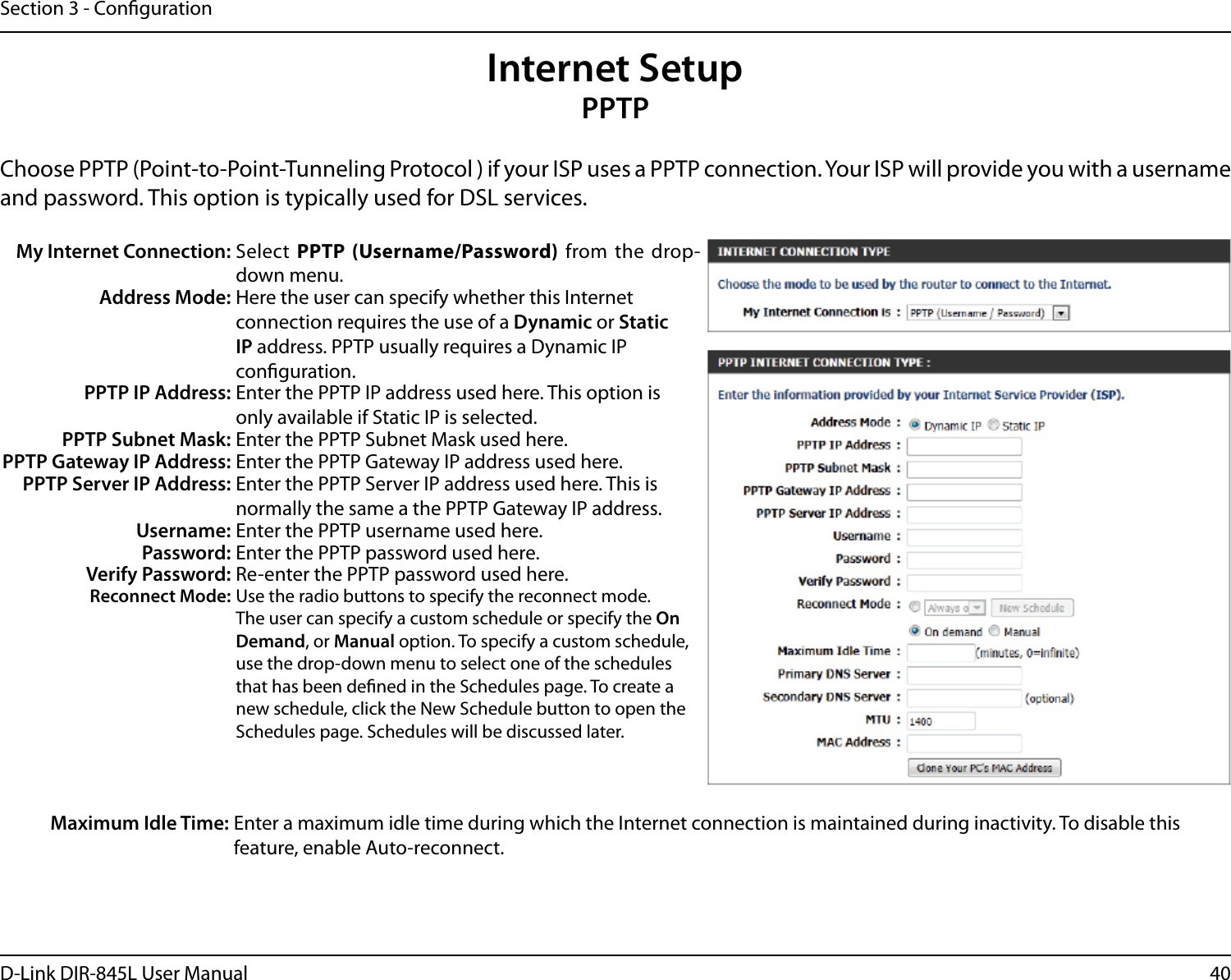 40D-Link DIR-845L User ManualSection 3 - CongurationInternet SetupPPTPChoose PPTP (Point-to-Point-Tunneling Protocol ) if your ISP uses a PPTP connection. Your ISP will provide you with a username and password. This option is typically used for DSL services. My Internet Connection: Select PPTP  (Username/Password) from the drop-down menu.Address Mode: Here the user can specify whether this Internet connection requires the use of a Dynamic or Static IP address. PPTP usually requires a Dynamic IP conguration.PPTP IP Address: Enter the PPTP IP address used here. This option is only available if Static IP is selected.PPTP Subnet Mask: Enter the PPTP Subnet Mask used here.PPTP Gateway IP Address: Enter the PPTP Gateway IP address used here.PPTP Server IP Address: Enter the PPTP Server IP address used here. This is normally the same a the PPTP Gateway IP address.Username: Enter the PPTP username used here.Password: Enter the PPTP password used here.Verify Password: Re-enter the PPTP password used here.Reconnect Mode: Use the radio buttons to specify the reconnect mode. The user can specify a custom schedule or specify the On Demand, or Manual option. To specify a custom schedule, use the drop-down menu to select one of the schedules that has been dened in the Schedules page. To create a new schedule, click the New Schedule button to open the Schedules page. Schedules will be discussed later.Maximum Idle Time: Enter a maximum idle time during which the Internet connection is maintained during inactivity. To disable this feature, enable Auto-reconnect.