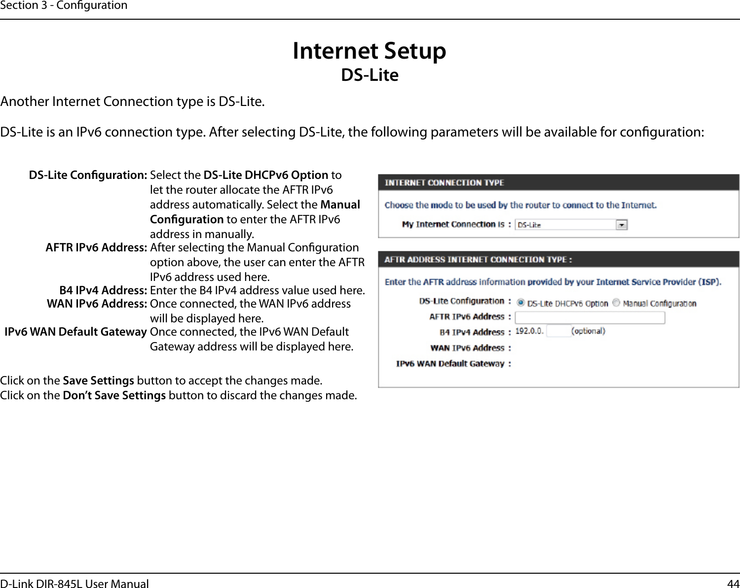 44D-Link DIR-845L User ManualSection 3 - CongurationInternet SetupDS-LiteAnother Internet Connection type is DS-Lite.DS-Lite is an IPv6 connection type. After selecting DS-Lite, the following parameters will be available for conguration:DS-Lite Conguration: Select the DS-Lite DHCPv6 Option to let the router allocate the AFTR IPv6 address automatically. Select the Manual Conguration to enter the AFTR IPv6 address in manually.AFTR IPv6 Address: After selecting the Manual Conguration option above, the user can enter the AFTR IPv6 address used here.B4 IPv4 Address: Enter the B4 IPv4 address value used here.WAN IPv6 Address: Once connected, the WAN IPv6 address will be displayed here.IPv6 WAN Default Gateway Once connected, the IPv6 WAN Default Gateway address will be displayed here.Click on the Save Settings button to accept the changes made.Click on the Don’t Save Settings button to discard the changes made.