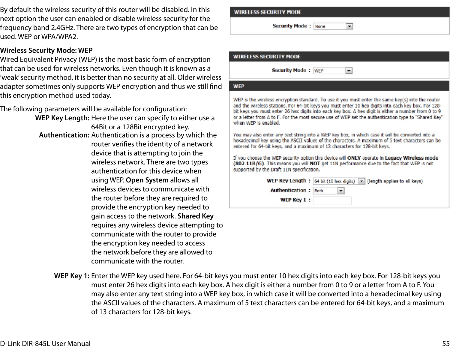 55D-Link DIR-845L User ManualBy default the wireless security of this router will be disabled. In this next option the user can enabled or disable wireless security for the frequency band 2.4GHz. There are two types of encryption that can be used. WEP or WPA/WPA2.Wireless Security Mode: WEPWired Equivalent Privacy (WEP) is the most basic form of encryption that can be used for wireless networks. Even though it is known as a ‘weak’ security method, it is better than no security at all. Older wireless adapter sometimes only supports WEP encryption and thus we still nd this encryption method used today.The following parameters will be available for conguration:WEP Key Length: Here the user can specify to either use a 64Bit or a 128Bit encrypted key.Authentication: Authentication is a process by which the router veries the identity of a network device that is attempting to join the wireless network. There are two types authentication for this device when using WEP. Open System allows all wireless devices to communicate with the router before they are required to provide the encryption key needed to gain access to the network. Shared Key requires any wireless device attempting to communicate with the router to provide the encryption key needed to access the network before they are allowed to communicate with the router.WEP Key 1: Enter the WEP key used here. For 64-bit keys you must enter 10 hex digits into each key box. For 128-bit keys you must enter 26 hex digits into each key box. A hex digit is either a number from 0 to 9 or a letter from A to F. You may also enter any text string into a WEP key box, in which case it will be converted into a hexadecimal key using the ASCII values of the characters. A maximum of 5 text characters can be entered for 64-bit keys, and a maximum of 13 characters for 128-bit keys.