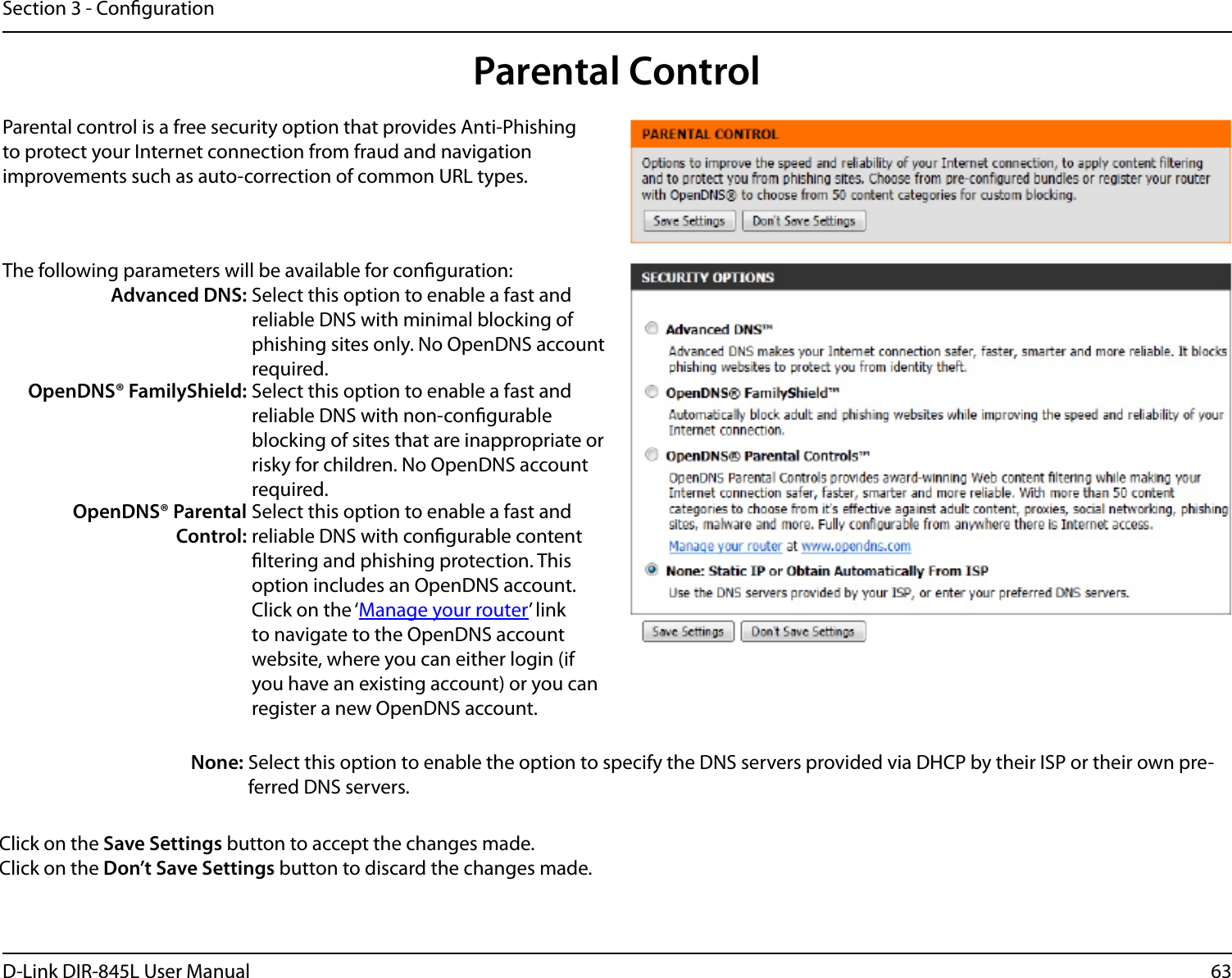 63D-Link DIR-845L User ManualSection 3 - CongurationParental ControlParental control is a free security option that provides Anti-Phishing to protect your Internet connection from fraud and navigation improvements such as auto-correction of common URL types.The following parameters will be available for conguration:Advanced DNS: Select this option to enable a fast and reliable DNS with minimal blocking of phishing sites only. No OpenDNS account required.OpenDNS® FamilyShield: Select this option to enable a fast and reliable DNS with non-congurable blocking of sites that are inappropriate or risky for children. No OpenDNS account required.OpenDNS® Parental Control:Select this option to enable a fast and reliable DNS with congurable content ltering and phishing protection. This option includes an OpenDNS account. Click on the ‘Manage your router’ link to navigate to the OpenDNS account website, where you can either login (if you have an existing account) or you can register a new OpenDNS account. None: Select this option to enable the option to specify the DNS servers provided via DHCP by their ISP or their own pre-ferred DNS servers.Click on the Save Settings button to accept the changes made.Click on the Don’t Save Settings button to discard the changes made.
