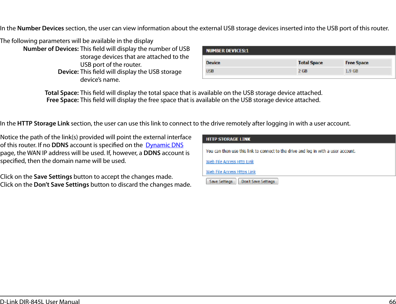 66D-Link DIR-845L User ManualIn the Number Devices section, the user can view information about the external USB storage devices inserted into the USB port of this router. The following parameters will be available in the displayNumber of Devices: This eld will display the number of USB storage devices that are attached to the USB port of the router.Device: This eld will display the USB storage device’s name.Total Space: This eld will display the total space that is available on the USB storage device attached.Free Space: This eld will display the free space that is available on the USB storage device attached.In the HTTP Storage Link section, the user can use this link to connect to the drive remotely after logging in with a user account. Notice the path of the link(s) provided will point the external interface of this router. If no DDNS account is specied on the  Dynamic DNS page, the WAN IP address will be used. If, however, a DDNS account is specied, then the domain name will be used.Click on the Save Settings button to accept the changes made.Click on the Don’t Save Settings button to discard the changes made.